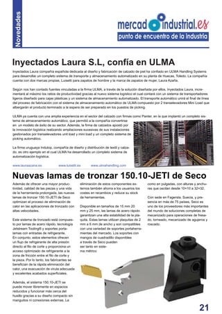 21
Novedades
Inyectados Laura compañía española dedicada al diseño y fabricación de calzado de piel ha conﬁado en ULMA Handling Systems
para desarrollar un completo sistema de transporte y almacenamiento automatizado en su planta de Huecas, Toledo. La compañía
cuenta con dos marcas propias, Luisetti para zapatos de hombre y la marca de zapatos de mujer, Laura Azaña.
Según nos han contado fuentes vinculadas a la ﬁrma ULMA, a través de la solución diseñada por ellos, Inyectados Laura, incre-
mentará al máximo los ratios de productividad gracias al nuevo sistema logístico el cual contará con un sistema de transportadores
ligeros diseñado para cajas plásticas y un sistema de almacenamiento automatizado. El transporte automático unirá el ﬁnal de línea
del proceso de fabricación con el sistema de almacenamiento automático de ULMA compuesto por 2 transelevadores Mini Load que
albergarán el producto terminado a la espera de ser preparado en los puestos de picking.
ULMA ya cuenta con una amplia experiencia en el sector del calzado con ﬁrmas como Panter, en la que implantó un completo sis-
tema de almacenamiento automático, que permitió a la compañía convertirse
en un modelo de éxito de su sector. Además, la ﬁrma de calzados apostó por
la innovación logística realizando ampliaciones sucesivas de sus instalaciones
gestionados por transelevadores unit load y mini load y un completo sistema de
picking automático.
La ﬁrma uruguaya Indutop, compañía de diseño y distribución de textil y calza-
do, es otro ejemplo en el cual ULMA ha desarrollado un completo sistema de
automatización logística.
www.lauraazana.es www.luisetti.es www.ulmahandling.com
Además de ofrecer una mayor produc-
tividad, calidad de las piezas y una vida
de la herramienta prolongada, las nuevas
lamas de tronzar 150.10-JETI de Seco
optimizan el proceso de eliminación de
calor en las aplicaciones de tronzado con
altas velocidades.
Este sistema de tronzado está compues-
to por lamas de acero rápido, tecnología
Jetstream Tooling® y soportes porta-
lamas con entradas de refrigerante.
En conjunto, estos elementos ofrecen
un ﬂujo de refrigerante de alta presión
directo al ﬁlo de corte y proporciona un
acceso optimizado de refrigerante a la
zona de fricción entre el ﬁlo de corte y
la pieza. Por lo tanto, los fabricantes se
beneﬁcian de la rápida eliminación del
calor, una evacuación de viruta adecuada
y excelentes acabados superﬁciales.
Además, el sistema 150.10-JETI se
puede mover libremente en espacios
reducidos y funcionar más cerca del
husillo gracias a su diseño compacto sin
manguitos ni conexiones externas. La
eliminación de estos componentes ex-
ternos también ahorra a los usuarios los
costes en recambios y reduce su stock
de herramientas.
Disponible en tamaños de 15 mm 20
mm y 25 mm, las lamas de acero rápido
garantizan una alta estabilidad de la pla-
quita. Estas lamas utilizan plaquitas de 2
mm a 6 mm de ancho y son compatibles
con una variedad de soportes portaherra-
mientas del mercado. Los soportes con
mangos de cuadradillo disponibles
a través de Seco pueden
ser tanto en siste-
ma métrico
Nuevas lamas de tronzar 150.10-JETI de Seco
como en pulgadas, con alturas y anchu-
ras que oscilan desde 10×10 a 32×32.
Con sede en Fagersta, Suecia, y pre-
sencia en más de 75 países, Seco es
uno de los proveedores más importantes
del mundo de soluciones completas de
mecanizado para operaciones de fresa-
do, torneado, mecanizado de agujeros y
roscado.
Inyectados Laura S.L, confía en ULMA
 