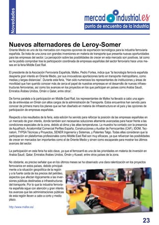 23
Novedades
Oriente Medio es uno de los mercados con mayores opciones de exportación tecnológica para la industria ferroviaria
española. Se trata de una zona con grandes inversiones en materia de transporte que presenta nuevas oportunidades
para las empresas del sector. La percepción sobre las posibilidades de crecer en esta mercado son positivas, tal como
se ha podido comprobar tras la participación coordinada de empresas españolas del sector ferroviario hace unos me-
ses en la feria Middle East Rail.
El presidente de la Asociación Ferroviaria Española, Mafex, Pedro Fortea, indica que “la tecnología ferrovía española
despierta gran interés en Oriente Medio, por sus innovadoras aportaciones tanto en transporte metropolitano, como
medias y largas distancias”. Durante esta feria, “Han sido numerosos los representantes de instituciones y áreas de
movilidad que han querido conocer más de cerca el papel de nuestras empresas en el desarrollo de nuevas infraes-
tructuras ferroviarias, así como los avances en los proyectos en los que participan en países como Arabia Saudí,
Emiratos Árabes Unidos, Omán o Qatar, entre otros”.
De forma paralela a la participación en Middle East Rail, los representantes de Mafex ha llevado a cabo una agen-
da de entrevistas en Omán con altos cargos de la administración de Transporte. Estos encuentros han servido para
conocer de primera mano los planes que se han diseñado en materia de infraestructura en el país y las opciones de
participación de empresas españolas.
Respecto a los resultados de la feria, esta edición ha servido para reforzar la posición de las empresas españolas en
un mercado de gran interés, donde también son necesarias soluciones altamente avanzadas para hacer frente a las
condiciones especiales de la zona, debido al clima y las altas temperaturas. La muestra ha contado con la presencia
de Aquafrisch, Arcelormittal Comercial Perﬁles España, Construcciones y Auxiliar de Ferrocarriles (CAF), IDOM, Tec-
natom, TYPSA Técnicas y Proyectos, SENER Ingeniería y Sistemas, y Patentes Talgo. Todas ellas consideran que la
participación en plataformas profesionales como Middle East Rail son muy eﬁcaces, ya que refuerzan las posibilidades
de crecer en mercados tan importantes como el de Oriente Medio y sirven como escaparate para mostrar los últimos
avances del sector.
La participación en esta feria ha sido clave, ya que el ferrocarril es una de las prioridades en materia de inversión en
Arabia Saudí, Qatar, Emiratos Árabes Unidos, Omán y Kuwait, entre otros países de la zona.
No obstante, es preciso señalar que en los últimos meses se ha observado una clara ralentización en los proyectos
ferroviarios en estos países, debido principal-
mente a la situación geopolítica de la región
y a la fuerte caída de los precios del petróleo,
aspectos que afectan lógicamente a las inver-
siones públicas destinadas a infraestructuras
del transporte. Por lo que la industria ferrovia-
ria española sigue con atención y gran interés
los avances que las administraciones públicas
de esta región lleven a cabo a corto y medio
plazo.
http://www.mafex.es/
Nuevos alternadores de Leroy-Somer
 