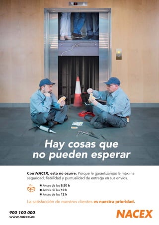 Hay cosas que
no pueden esperar
Antes de las 8:30 h
Antes de las 10 h
Antes de las 12 h
Con NACEX, esto no ocurre. Porque le garantizamos la máxima
seguridad, ﬁabilidad y puntualidad de entrega en sus envíos.
La satisfacción de nuestros clientes es nuestra prioridad.
900 100 000
www.nacex.es
 