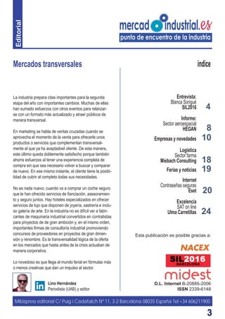 33
4
8
18
Mercados transversales
D.L. Internet B-20885-2006
ISSN 2339-6148
Lino Hernández
Periodista (UAB) y editor
índice
La industria prepara citas importantes para la segunda
etapa del año con importantes cambios. Muchas de ellas
han sumado esfuerzos con otros eventos para relanzar-
se con un formato más actualizado y atraer públicos de
manera transversal.
En marketing se habla de ventas cruzadas cuando se
aprovecha el momento de la venta para ofrecerle unos
productos o servicios que complementan transversal-
mente al que ya ha aceptadoel cliente. De esta manera,
este último queda doblemente satisfecho porque también
ahorra esfuerzos al tener una experiencia completa de
compra sin que sea necesario volver a buscar y comparar
de nuevo. En ese mismo instante, el cliente tiene la posibi-
lidad de cubrir al completo todas sus necesidades.
No es nada nuevo, cuando va a comprar un coche seguro
que le han ofrecido servicios de ﬁanciación, asesoramien-
to y seguro juntos. Hay hoteles especializados en ofrecer
servicios de lujo que disponen de joyería, sastrería e inclu-
so galería de arte. En la industria no es difícil ver a fabri-
cantes de maquinaria industrial convertidos en contratistas
para proyectos de de gran ambición y, en el mismo orden,
importantes ﬁrmas de consultoría industrial promoviendo
concursos de proveedores en proyectos de gran dimen-
sión y renombre. Es la transversalidad lógica de la oferta
en los mercados que hasta antes de la crisis actuaban de
manera corporativa.
Lo novedoso es que llega al mundo ferial en fórmulas más
o menos creativas que dan un impulso al sector.
19
10
Entrevista:
Blanca Sorigué
SIL2016
Informe:
Sector aeroespacial
HEGAN
Empresas y novedades
Logística
Sector farma
Miebach Consulting
Ferias y noticias
Internet
Contraseñas seguras
Eset
Excelencia
SAT on line
Ulma Carretillas
Mibizpress editorial C/ Puig i Cadafalch Nº 11, 3-2 Barcelona 08035 España Tel +34 606211900
Esta publicación es posible gracias a:
20
24
Editorial
 