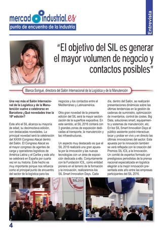 44
“El objetivo del SIL es generar
el mayor volumen de negocio y
contactos posibles”
negocios y los contactos entre el
Mediterráneo y Latinoamérica.
Otra gran novedad de la presente
edición del SIL será la mayor sectori-
zación de la superﬁcie expositiva. En
este sentido, el SIL 2016 contará con
3 grandes zonas de exposición dedi-
cadas al transporte, la manutención y
las infraestructuras.
Un aspecto muy destacado es que el
SIL 2016 realizará una gran apues-
ta por la innovación y las nuevas
tecnologías con un área de exposi-
ción dedicada a ello. Conjuntamente
con la Fundación ICIL, como entidad
pionera en el terreno de la formación
y la innovación, realizaremos los
SIL Smart Innovation Days. Cada
día, dentro del Salón, se realizarán
presentaciones dinámicas sobre las
últimas tendencias en la gestión de
cadenas de suministro, optimización
de inventarios, control de costes, Big
Data, soluciones smart, equipamien-
to y sistemas de manutención, etc.
En los SIL Smart Innovation Days el
público asistente podrá interactuar,
tocar y probar en vivo y en directo las
últimas innovaciones del sector. Esta
apuesta por la innovación también
se verá reﬂejada con la creación del
Premios SIL ICIL a la Innovación.
Un comité de expertos formado por
prestigiosos periodistas de la prensa
nacional especializada en logística
elegirán a la mejor innovación pre-
sentada este año entre las empresas
participantes del SIL 2016.
Entrevista
Blanca Sorigué, directora del Salón Internacional de la Logística y de la Manutención
Una vez más el Salón Internacio-
nal de la Logística y de la Manu-
tención vuelve a celebrarse en
Barcelona ¿Qué novedades trae la
18ª edición?
Este año el SIL alcanza su mayoría
de edad, su decimoctava edición,
con destacadas novedades. La
principal novedad será la celebración
del XXXIII Congreso Alacat dentro
del Salón. El Congreso Alacat es
el mayor congreso de agentes de
carga y operadores logísticos de
América Latina y el Caribe y este año
se celebrará en España por cuarta
vez en su historia. Este hecho es
muy importante porque nos refuerza
como el principal punto de encuentro
del sector de la logística para los
 
