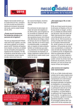 5
Déjeme mencionarle también que
la ciudad china de Yiwu, considera-
da como el centro de producción y
distribución de bienes más grande
del mundo, será la ciudad invitada
del SIL 2016.
¿Puede resumir brevemente
las tendencias actuales en el
panorama de la logística?
Tal como se desprende del VII Baró-
metro del Círculo Logístico, que este
año hemos realizado con la partici-
pación de 807 directores de logística
de la industria, el servicio y la calidad
son las principales preocupaciones
logísticas de las empresas. Por ello,
la tendencia actual del sector es ofre-
cer innovaciones, la gran mayoría
de ellas vienen de la mano de
las nuevas tecnologías, encamina-
das a dar mayor servicio y mejor
calidad.
El e-commerce ha sido el gran ani-
mador del sector de la logística en
los últimos años, pues la logística se
ha convertido en el elemento clave
del comercio electrónico. Los gran-
des operadores buscan cómo ofrecer
más alternativas de entrega y reducir
los tiempos de envío sin disparar los
costes, todo ello con el menor impac-
to ambiental posible. La sostenibili-
dad y el respecto al medio ambiente
también son tendencias que están
muy presentes en el sector logístico.
La concentración de empresas y el
trabajo colaborativo también está a la
orden del día en nuestro sector, pues
sumar es vencer.
¿Qué papel juega el SIL en este
panorama?
El SIL es el mayor punto de encuen-
tro del sector en España y el Sur de
Europa donde se recogen, se discu-
ten y se debaten las últimas tenden-
cias del sector. Este año dentro del
Salón Internacional de la Logística
y de la Manutención se van a pre-
sentar más de 100 innovaciones en
primicia mundial. Del mismo modo,
en el Congreso Internacional del
SIL, donde contamos con más de 20
sesiones y 220 ponentes de primer
nivel, se presentarán un centenar de
casos de éxito de empresas líderes.
La asistencia al SIL es obligada para
todos los profesionales del sector,
pues en el SIL se hacen negocios y
contactos, al mismo tiempo que se
pueden conocer de primera mano las
tendencias de presente y de futuro
del sector, así como los temas que
marcan el futuro de la logística.
¿Qué sectores de la logística
están representados?
El SIL es un Salón donde está repre-
sentada toda la cadena logística pero
los sectores que cuentan con mayor
representación son el del transpor-
te e infraestructuras, las nuevas
tecnologías aplicadas a la logística,
la intralogística y la manutención.
Los sectores que más incrementan
su participación este año son el de
las nuevas tecnologías aplicadas
a la logística y, -en parte debido a
la celebración del Congreso Alacat
dentro del SIL-, los agentes de car-
ga, transitarios, agentes de aduanas,
operadores logísticos, navieras….
En porcentajes podemos decir que
sobre el 40% de las empresas que
Entrevista
“La tendencia actual del sector es ofrecer
innovaciones encaminadas a dar mayor
servicio y mejor calidad”
 