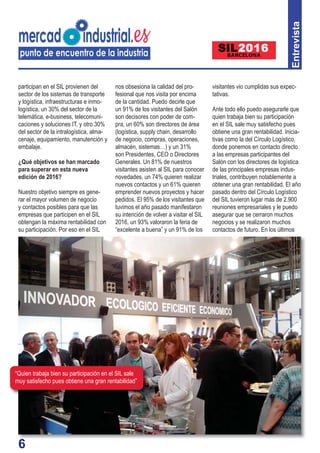 66
participan en el SIL provienen del
sector de los sistemas de transporte
y logística, infraestructuras e inmo-
logística, un 30% del sector de la
telemática, e-business, telecomuni-
caciones y soluciones IT, y otro 30%
del sector de la intralogística, alma-
cenaje, equipamiento, manutención y
embalaje.
¿Qué objetivos se han marcado
para superar en esta nueva
edición de 2016?
Nuestro objetivo siempre es gene-
rar el mayor volumen de negocio
y contactos posibles para que las
empresas que participen en el SIL
obtengan la máxima rentabilidad con
su participación. Por eso en el SIL
nos obsesiona la calidad del pro-
fesional que nos visita por encima
de la cantidad. Puedo decirle que
un 91% de los visitantes del Salón
son decisores con poder de com-
pra, un 60% son directores de área
(logística, supply chain, desarrollo
de negocio, compras, operaciones,
almacén, sistemas…) y un 31%
son Presidentes, CEO o Directores
Generales. Un 81% de nuestros
visitantes asisten al SIL para conocer
novedades, un 74% quieren realizar
nuevos contactos y un 61% quieren
emprender nuevos proyectos y hacer
pedidos. El 95% de los visitantes que
tuvimos el año pasado manifestaron
su intención de volver a visitar el SIL
2016, un 93% valoraron la feria de
“excelente a buena” y un 91% de los
visitantes vio cumplidas sus expec-
tativas.
Ante todo ello puedo asegurarle que
quien trabaja bien su participación
en el SIL sale muy satisfecho pues
obtiene una gran rentabilidad. Inicia-
tivas como la del Círculo Logístico,
donde ponemos en contacto directo
a las empresas participantes del
Salón con los directores de logística
de las principales empresas indus-
triales, contribuyen notablemente a
obtener una gran rentabilidad. El año
pasado dentro del Círculo Logístico
del SIL tuvieron lugar más de 2.900
reuniones empresariales y le puedo
asegurar que se cerraron muchos
negocios y se realizaron muchos
contactos de futuro. En los últimos
Entrevista
“Quien trabaja bien su participación en el SIL sale
muy satisfecho pues obtiene una gran rentabilidad”
 