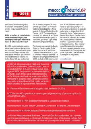 7
años hemos aumentado signiﬁca-
tivamente la ﬁdelidad de nuestros
clientes porque su satisfacción es
mayor.
El SIL es un foro de conocimiento
de reconocido prestigio, ¿Que
tienen preparado para mantener el
listón de ediciones anteriores?
En el SIL centramos todos nuestros
esfuerzos en potenciar los negocios,
los contactos y el conocimiento, pues
es la fórmula que garantiza el éxito
tanto de las empresas que participan
en el Salón como de nuestros visi-
tantes. Es por ello que contaremos
con un extenso programa de cono-
cimiento que engloba el 14º Forum
Mediterráneo de Logística y Trans-
porte, la 9ª Cumbre Mediterránea de
Puertos y el 19º Congreso Interna-
cional del SIL, además de la 5ª Cum-
bre Latinoamericana de Logística y
Transporte, que tendrá lugar dentro
del XXXIII Congreso de Alacat.
“Tendencias que marcarán la Supply
Chain. La Transformación Digital”
será el título de la 19ª edición del
Congreso Internacional del SIL que
se celebrará dentro del Salón del 7 al
9 de junio. El Congreso Internacional
del SIL contará con 20 sesiones, con
más de 220 ponentes internacio-
nales de reconocido prestigio y se
presentarán un centenar de casos de
éxito, como es el caso de Unilever,
Coca-cola Iberian Partners, Amazon,
Nestlé, Royo Group, Privalia, Carbu-
ros Metálicos, Deliberry, Bounduelle,
IATA,Trucco, Makro, Fedefarma,
Birchbox y Dow Chemical Ibérica,
entre otros muchos. Cabe recordar
que el Congreso Internacional del
SIL es el mayor congreso del sector
que se celebra en Europa y este año
prevé superar los 3.600 asistentes
que registró el año pasado.
www.silbcn.com
7
Jordi Cornet, delegado especial del Estado en el Consorci de
la Zona Franca de Barcelona, Guillermo González Larsen, vi-
ce-presidente primero deALACAT, y Blanca Sorigué, directo-
ra general del SIL, han presentado “el mayor evento logístico
del mundo”, según aﬁrman, que se celebrará en Barcelona
del 7 al 9 de junio coincidiendo con la celebración del Salón
Internacional de la Logística y de la Manutención. Barcelona
se convertirá en la capital mundial de la logística con la cele-
bración simultánea de 5 grandes eventos internacionales:
La 18ª edición del Salón Internacional de la Logística y de la Manutención (SIL 2016).
La XXXIII edición del CongresoAlacat, el mayor congreso deAgentes de Carga y Operadores Logísticos de
América Latina y el Caribe.
El Consejo Directivo de FIATA, la Federación Internacional deAsociaciones de Transitarios
El Consejo Directivo del Cargo Executive Council de IATA, laAsociación de TransporteAéreo Internacional.
El Consejo Directivo deASAPRA, laAsociación Internacional de Agentes Profesionales deAduanas.
Jordi Cornet, delegado especial del Estado en el Consorci de la Zona Franca de Barcelona, dijo:“Supondrá
una gran oportunidad para el intercambio de opiniones e ideas entre América Latina y Euro-
pa, al mismo tiempo que fomentará los contactos y los negocios entre ambos continentes”.
Entrevista
 