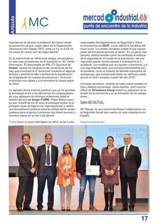17
Artículo
importancia de abordar el problema del cáncer desde
la prevención ya que, según datos de la Organización
Intenacional del Trabajo (OIT), entre un 4 y un 8,5% de
los casos de cáncer son de origen laboral”.
En la misma línea se reﬁrió a los riesgos cancerígenos,
en este caso procedentes de la impresión en 3D, Xabier
Domínguez. El responsable de PRL CT Gipúzkoa de
Osalan, repasó los cambios en las condiciones de tra-
bajo que provocará la 4ª revolución industrial en algunos
ámbitos y lamentó la falta o lentitud de la actualización
de la legislación en materia de prevención: “el mundo
evoluciona muy rápido y a la normativa le cuesta seguir
su ritmo”.
Un ejemplo de los avances positivos que ya ha aportado
la tecnología al día a día laboral son los exoesqueletos,
de cuya aplicación en diversas profesiones habló el
director técnico del Grupo ITURRI. Felipe Blanco expu-
so que “a partir de los 45 años la patología lumbar es la
principal causa de baja en las organizaciones” y realizó
una demostración práctica sobre la utilidad de los exoes-
queletos para cirujanos o personas que deban levantar y
movilizar pesos en su día a día laboral.
Y a un futuro un poco más lejano se reﬁrió Javier Luzón,
responsable del departamento de Seguridad y Salud
en el automóvil de SEAT. Luzón deﬁnió la movilidad del
futuro como “un cambio disruptivo similar al que supuso
pasar del transporte terrestre al aéreo”. En un plano más
cercano, analizó también cómo ha cambiado el enfoque
de la seguridad en el mundo de la automoción “de una
seguridad pasiva, hemos pasado a anticiparnos al 3
accidente, con medidas que nos ayudan a prevenirlo; y a
una seguridad terciaria, que actuará próximamente tras
el accidente, como el sistema de llamada automática de
emergencia, que incorporarán todos los vehículos vendi-
dos en la Unión Europea a partir del año 2018”.
A lo largo del evento, también se habló sobre realidad vir-
tual y realidad aumentada. Jesús Garrido, chief revenue
ofﬁcer de Virtualware Group mostró su aplicación en el
ámbito de la prevención y en la formación de los trabaja-
dores.
Sobre MC MUTUAL
MC Mutual, es una reconocida Mutua Colaboradora con
la Seguridad Social que cuenta con gran experiencia en
España.
www.mc-mutual.com
 