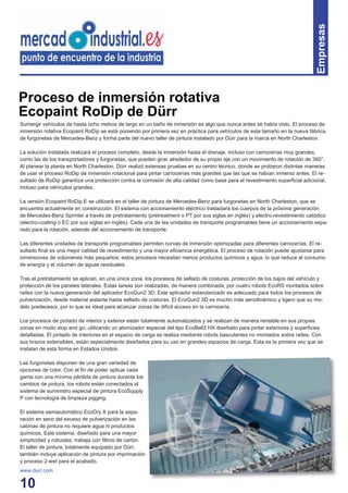 10
Sumergir vehículos de hasta ocho metros de largo en un baño de inmersión es algo que nunca antes se había visto. El proceso de
inmersión rotativa Ecopaint RoDip se está poniendo por primera vez en práctica para vehículos de este tamaño en la nueva fábrica
de furgonetas de Mercedes-Benz y forma parte del nuevo taller de pintura instalado por Dürr para la marca en North Charleston.
La solución instalada realizará el proceso completo, desde la inmersión hasta el drenaje, incluso con carrocerías muy grandes,
como las de los transportadores y furgonetas, que pueden girar alrededor de su propio eje con un movimiento de rotación de 360°.
Al planear la planta en North Charleston, Dürr realizó extensas pruebas en su centro técnico, donde se probaron distintas maneras
de usar el proceso RoDip de inmersión rotacional para pintar carrocerías más grandes que las que se habían inmerso antes. El re-
sultado de RoDip garantiza una protección contra la corrosión de alta calidad como base para el revestimiento superﬁcial adicional,
incluso para vehículos grandes.
La versión Ecopaint RoDip E se utilizará en el taller de pintura de Mercedes-Benz para furgonetas en North Charleston, que se
encuentra actualmente en construcción. El sistema con accionamiento eléctrico trasladará los cuerpos de la próxima generación
de Mercedes-Benz Sprinter a través de pretratamiento (pretreatment o PT por sus siglas en inglés) y electro-revestimiento catódico
(electro-coating o EC por sus siglas en inglés). Cada una de las unidades de transporte programables tiene un accionamiento sepa-
rado para la rotación, además del accionamiento de transporte.
Las diferentes unidades de transporte programables permiten curvas de inmersión optimizadas para diferentes carrocerías. El re-
sultado ﬁnal es una mejor calidad de revestimiento y una mayor eﬁciencia energética. El proceso de rotación puede ajustarse para
inmersiones de volúmenes más pequeños; estos procesos necesitan menos productos químicos y agua, lo que reduce el consumo
de energía y el volumen de aguas residuales.
Tras el pretratamiento se aplican, en una única zona, los procesos de sellado de costuras, protección de los bajos del vehículo y
protección de los paneles laterales. Estas tareas son realizadas, de manera combinada, por cuatro robots EcoRS montados sobre
raíles con la nueva generación del aplicador EcoGun2 3D. Este aplicador estandarizado es adecuado para todos los procesos de
pulverización, desde material aislante hasta sellado de costuras. El EcoGun2 3D es mucho más aerodinámico y ligero que su mo-
delo predecesor, por lo que es ideal para alcanzar zonas de difícil acceso en la carrocería.
Los procesos de pintado de interior y exterior están totalmente automatizados y se realizan de manera rentable en sus propias
zonas en modo stop and go, utilizando un atomizador especial del tipo EcoBell3 HX diseñado para pintar exteriores y superﬁcies
detalladas. El pintado de interiores en el espacio de carga se realiza mediante robots basculantes no montados sobre raíles. Con
sus brazos extensibles, están especialmente diseñados para su uso en grandes espacios de carga. Esta es la primera vez que se
instalan de esta forma en Estados Unidos.
Las furgonetas disponen de una gran variedad de
opciones de color. Con el ﬁn de poder aplicar cada
gama con una mínima pérdida de pintura durante los
cambios de pintura, los robots están conectados al
sistema de suministro especial de pintura EcoSupply
P con tecnología de limpieza pigging.
El sistema semiautomático EcoDry X para la sepa-
ración en seco del exceso de pulverización en las
cabinas de pintura no requiere agua ni productos
químicos. Este sistema, diseñado para una mayor
simplicidad y robustez, trabaja con ﬁltros de cartón.
El taller de pintura, totalmente equipado por Dürr,
también incluye aplicación de pintura por imprimación
y proceso 2-wet para el acabado.
www.durr.com
Proceso de inmersión rotativa
Ecopaint RoDip de Dürr
Empresas
 