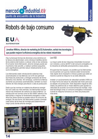 14
Artículo
Hay numerosas formas de ahorrarse unos céntimos en
la factura de electricidad, como introducir ladrillos dentro
de la cisterna del inodoro o colocar cinta en las ventanas.
En el sector de la fabricación, ahorrar energía puede ser
muchísimo más sencillo, y realizar cambios pequeños
pero signiﬁcativos permite reducir drásticamente el con-
sumo energético.
Los fabricantes están introduciendo sistemas más
automatizados en las fábricas con el ﬁn de optimizar
las líneas de producción y entregar productos de forma
eﬁciente a los clientes. Sin embargo, conforme la fábrica
aumenta sus procesos automatizados, también va nece-
sitando de más energía para llevar a cabo la producción.
Dado que las normas en materia de eﬁciencia energé-
tica son cada vez más estrictas, los fabricantes buscan
reducir las emisiones de carbono en toda la fábrica. La
introducción de normas como la ISO 50001 alienta a los
fabricantes a mejorar el rendimiento energético e iden-
tiﬁcar las áreas donde es posible reducir el consumo de
energía. De esa forma, los fabricantes pueden controlar
cada activo de la línea de montaje para determinar el
mejor punto donde ahorrar energía.
Robots de bajo consumo
Los VSD
La mayor parte de las máquinas industriales funcionan
con motores y cerca del 65 % del consumo energético de
la industria es atribuible precisamente a esas piezas.
Al supervisar los equipos, es posible que los fabricantes
se encuentren con que los motores están funcionando
más rápido de lo necesario e incluso puede que estén en
marcha cuando la máquina no se está utilizando.
Instalar un accionamiento de velocidad variable (VSD) es
la mejor forma de reducir la velocidad del motor para que
se adapte a la producción. Este dispositivo regula la velo-
cidad y la potencia de un motor eléctrico para ajustar su
velocidad de acuerdo con la de la línea de montaje. Usar
esta tecnología evita un consumo energético innecesario
cuando la máquina funciona a un ritmo de producción
más lento.
Jonathan Wilkins, director de marketing de EU Automation, señala tres tecnologías
que pueden mejorar la eﬁciencia energética de los robots industriales
14
 