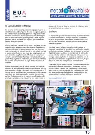 15
Artículo
La EOT (Eco Obsolete Technology)
Es un error común creer que solo los equipos nuevos se-
rán eﬁcientes desde un punto de vista energético, porque
los fabricantes que usan equipos más antiguos también
tienen la oportunidad de reducir el consumo de energía.
Que el fabricante de equipos originales (OEM) deje de
producir piezas obsoletas, no signiﬁca que no sean eﬁ-
cientes energéticamente.
Ciertos sectores, como el farmacéutico, se basan en pie-
zas obsoletas para que sus sistemas sigan funcionando,
pero también quieren asegurarse de que sus procesos
sean rentables y de bajo consumo. La tecnología avanza
a pasos agigantados, lo que hace que las piezas se que-
den obsoletas muy fácilmente. Muchas de esas piezas
cumplen las normas de eﬁciencia energética actuales, a
pesar de que ya no se produzcan, por lo que los fabrican-
tes pueden aprovecharlas, en lugar de sustituir todo el
sistema.
Conﬁar en proveedores de piezas permite simpliﬁcar el
proceso de abastecimiento de equipos obsoletos, ya que
puede resultar difícil encontrar el componente correcto. El
uso de piezas obsoletas hace posible que los fabricantes
optimicen sus sistemas actuales en lugar de reempla-
zarlos. El abastecimiento de equipos obsoletos también
promueve una economía circular, ya que a las piezas se
les permite funcionar durante un ciclo de vida más largo y
no se eliminan en un vertedero.
El software
Es importante que los robots funcionen de forma eﬁciente
y utilicen únicamente la energía necesaria. Sin embar-
go, si la programación del software no se actualiza con
regularidad, la máquina seguirá usando cantidades de
energía excesivas.
Introducir nuevo software también puede mejorar la
eﬁciencia energética de un robot. Los fabricantes pueden
controlar y manipular cualquier activo creando un gemelo
digital con datos analíticos en tiempo real. El fabricante
puede detectar entonces si la máquina está usando una
energía excesiva y tratar de resolver el problema con el
gemelo digital antes de adaptar la máquina física, lo que
reduce el consumo energético de forma eﬁciente.
Estas tecnologías garantizan que los fabricantes puedan
contar con máquinas eﬁcientes, y ofrecer los mejores
productos a los clientes con los menores costes y muy
poco impacto medioambiental. Así, los fabricantes pue-
den ahorrar dinero en la factura de los suministros sin
necesidad de introducir ladrillos en la cisterna.
www.euautomation.com
1155
 