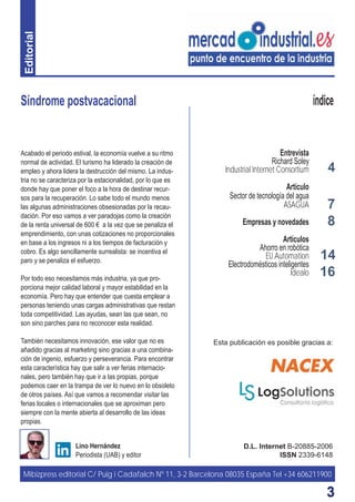 33
Síndrome postvacacional
D.L. Internet B-20885-2006
ISSN 2339-6148
Lino Hernández
Periodista (UAB) y editor
índice
Acabado el periodo estival, la economía vuelve a su ritmo
normal de actividad. El turismo ha liderado la creación de
empleo y ahora lidera la destrucción del mismo. La indus-
tria no se caracteriza por la estacionalidad, por lo que es
donde hay que poner el foco a la hora de destinar recur-
sos para la recuperación. Lo sabe todo el mundo menos
las algunas administraciones obsesionadas por la recau-
dación. Por eso vamos a ver paradojas como la creación
de la renta universal de 600 € a la vez que se penaliza el
emprendimiento, con unas cotizaciones no proporcionales
en base a los ingresos ni a los tiempos de facturación y
cobro. Es algo sencillamente surrealista: se incentiva el
paro y se penaliza el esfuerzo.
Por todo eso necesitamos más industria, ya que pro-
porciona mejor calidad laboral y mayor estabilidad en la
economía. Pero hay que entender que cuesta emplear a
personas teniendo unas cargas administrativas que restan
toda competitividad. Las ayudas, sean las que sean, no
son sino parches para no reconocer esta realidad.
También necesitamos innovación, ese valor que no es
añadido gracias al marketing sino gracias a una combina-
ción de ingenio, esfuerzo y perseverancia. Para encontrar
esta característica hay que salir a ver ferias internacio-
nales, pero también hay que ir a las propias, porque
podemos caer en la trampa de ver lo nuevo en lo obsoleto
de otros países. Así que vamos a recomendar visitar las
ferias locales o internacionales que se aproximan pero
siempre con la mente abierta al desarrollo de las ideas
propias.
Mibizpress editorial C/ Puig i Cadafalch Nº 11, 3-2 Barcelona 08035 España Tel +34 606211900
Esta publicación es posible gracias a:
4
8
16
7
Entrevista
Richard Soley
Industrial Internet Consortium
Artículo
Sector de tecnología del agua
ASAGUA
Empresas y novedades
Artículos
Ahorro en robótica
EU Automation
Electrodomésticos inteligentes
Idealo
14
Editorial
 