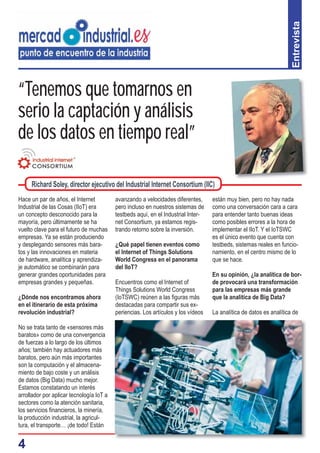 4
“Tenemos que tomarnos en
serio la captación y análisis
de los datos en tiempo real”
Hace un par de años, el Internet
Industrial de las Cosas (IIoT) era
un concepto desconocido para la
mayoría, pero últimamente se ha
vuelto clave para el futuro de muchas
empresas. Ya se están produciendo
y desplegando sensores más bara-
tos y las innovaciones en materia
de hardware, analítica y aprendiza-
je automático se combinarán para
generar grandes oportunidades para
empresas grandes y pequeñas.
¿Dónde nos encontramos ahora
en el itinerario de esta próxima
revolución industrial?
No se trata tanto de «sensores más
baratos» como de una convergencia
de fuerzas a lo largo de los últimos
años; también hay actuadores más
baratos, pero aún más importantes
son la computación y el almacena-
miento de bajo coste y un análisis
de datos (Big Data) mucho mejor.
Estamos constatando un interés
arrollador por aplicar tecnología IoT a
sectores como la atención sanitaria,
los servicios ﬁnancieros, la minería,
la producción industrial, la agricul-
tura, el transporte… ¡de todo! Están
avanzando a velocidades diferentes,
pero incluso en nuestros sistemas de
testbeds aquí, en el Industrial Inter-
net Consortium, ya estamos regis-
trando retorno sobre la inversión.
¿Qué papel tienen eventos como
el Internet of Things Solutions
World Congress en el panorama
del IIoT?
Encuentros como el Internet of
Things Solutions World Congress
(IoTSWC) reúnen a las ﬁguras más
destacadas para compartir sus ex-
periencias. Los artículos y los vídeos
Entrevista
Richard Soley, director ejecutivo del Industrial Internet Consortium (IIC)
están muy bien, pero no hay nada
como una conversación cara a cara
para entender tanto buenas ideas
como posibles errores a la hora de
implementar el IIoT. Y el IoTSWC
es el único evento que cuenta con
testbeds, sistemas reales en funcio-
namiento, en el centro mismo de lo
que se hace.
En su opinión, ¿la analítica de bor-
de provocará una transformación
para las empresas más grande
que la analítica de Big Data?
La analítica de datos es analítica de
 