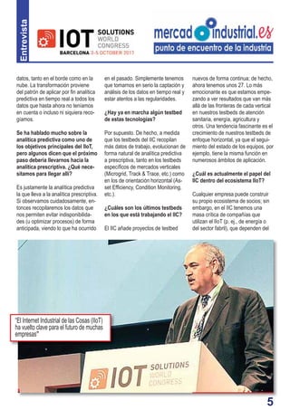 5
Entrevista
en el pasado. Simplemente tenemos
que tomarnos en serio la captación y
análisis de los datos en tiempo real y
estar atentos a las regularidades.
¿Hay ya en marcha algún testbed
de estas tecnologías?
Por supuesto. De hecho, a medida
que los testbeds del IIC recopilan
más datos de trabajo, evolucionan de
forma natural de analítica predictiva
a prescriptiva, tanto en los testbeds
especíﬁcos de mercados verticales
(Microgrid, Track & Trace, etc.) como
en los de orientación horizontal (As-
set Efﬁciency, Condition Monitoring,
etc.).
¿Cuáles son los últimos testbeds
en los que está trabajando el IIC?
El IIC añade proyectos de testbed
datos, tanto en el borde como en la
nube. La transformación proviene
del patrón de aplicar por ﬁn analítica
predictiva en tiempo real a todos los
datos que hasta ahora no teníamos
en cuenta o incluso ni siquiera reco-
gíamos.
Se ha hablado mucho sobre la
analítica predictiva como uno de
los objetivos principales del IIoT,
pero algunos dicen que el próximo
paso debería llevarnos hacia la
analítica prescriptiva. ¿Qué nece-
sitamos para llegar allí?
Es justamente la analítica predictiva
la que lleva a la analítica prescriptiva.
Si observamos cuidadosamente, en-
tonces recopilaremos los datos que
nos permiten evitar indisponibilida-
des (u optimizar procesos) de forma
anticipada, viendo lo que ha ocurrido
nuevos de forma continua; de hecho,
ahora tenemos unos 27. Lo más
emocionante es que estamos empe-
zando a ver resultados que van más
allá de las fronteras de cada vertical
en nuestros testbeds de atención
sanitaria, energía, agricultura y
otros. Una tendencia fascinante es el
crecimiento de nuestros testbeds de
enfoque horizontal, ya que el segui-
miento del estado de los equipos, por
ejemplo, tiene la misma función en
numerosos ámbitos de aplicación.
¿Cuál es actualmente el papel del
IIC dentro del ecosistema IIoT?
Cualquier empresa puede construir
su propio ecosistema de socios; sin
embargo, en el IIC tenemos una
masa crítica de compañías que
utilizan el IIoT (p. ej., de energía o
del sector fabril), que dependen del
“El Internet Industrial de las Cosas (IIoT)
ha vuelto clave para el futuro de muchas
empresas”
 