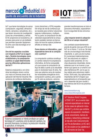 6
IoT Solutions World Congress,
IoTSWC 2017, es un evento inter-
nacional especializado en internet
de las cosas de aplicación indus-
trial (IIoT) y el único que combina
espacio de exposición, transferen-
cia de conocimiento, bancos de
pruebas y networrking profesional
al más alto nivel. Está promovido
por Fira de Barcelona y el IIC del 3
al 5 de octubre en los pabellones 4
y 5 del recinto de Gran Via.
6
IIoT, que tienen tecnologías de apoyo
(computación, seguridad, almacena-
miento, sensores y actuadores, etc.),
que tienen recursos de investigación
(como las universidades) y demás.
El IIC proporciona el ecosistema y el
proceso para poner en pie testbeds
que permiten aprender rápidamen-
te cómo usar esta tecnología en el
mundo real.
Uno de los aspectos cruciales
con respecto al IIoT es la seguri-
dad. ¿Tendrán tecnologías como
el blockchain y la computación
cuántica un papel determinante
para las diferentes aplicaciones
del IIoT?
Estamos empezando a ver cómo
otras tecnologías vienen a echar
una mano en diversas áreas de la
aplicación del Internet industrial. Me-
canismos de conﬁanza distribuidos
(como blockchain y IOTA) respalda-
rán el tipo de red de conﬁanza que
se necesita para construir soluciones
seguras multiempresa y multipaís.
Por su parte, la computación de alta
velocidad (especialmente la compu-
tación paralela) siempre es bienve-
nida a la hora de superar problemas
difíciles en tiempo real.
Como doctor en Informática, ¿qué
expectativas tiene de la computa-
ción cuántica?
La computación cuántica constituye
un cambio radical en la arquitectura
informática, de forma comparable
a lo que supuso la computación de
ﬂujo de datos cuando yo la estudiaba
para mi doctorado hace 30 años. No
creo que estemos cerca de resolver
las necesidades energéticas de la
computación cuántica, pero cuando
por ﬁn esto se produzca, veremos
grandes transformaciones en todo el
panorama informático, especialmen-
te en la seguridad de las comunica-
ciones.
¿Qué impacto tendrá la adopción
del 5G en el campo industrial?
Una cantidad sorprendentemente
grande de gente cree que el 5G es el
IIoT en sí mismo. Y no lo es. Se trata
solo de una tecnología instrumental;
importante, sí, pero una de muchas.
En numerosas implementaciones
IIoT, las soluciones sin cables ni
siquiera están presentes. En mu-
chas situaciones industriales, tienes
sistemas que no se mueven y que
tienen que operar en un entorno con
alta interferencia RF, con lo que no
hay cabida para soluciones inalám-
bricas. Dicho esto, hay aplicaciones
importantes del IIoT (imagino que
especialmente en el transporte) que
van a depender del gran caudal y
baja latencia del 5G en los próximos
tiempos.
www.iiconsortium.org
www.iotsworldcongress.com
Entrevista
“Estamos constatando un interés arrollador por aplicar
tecnología IoT a sectores como la atención sanitaria, los
servicios ﬁnancieros, la minería, la producción industrial,
la agricultura, el transporte…”
 