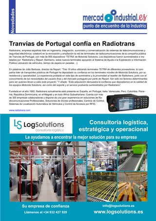 11
Novedades
Radiotrans, empresa española líder en ingeniería, integración, suministro y comercialización de sistemas de telecomunicaciones y
seguridad electrónica, colaboró en la renovación y ampliación la red de terminales de radiocomunicaciones de la compañía pública
de Tranvías de Portugal, con más de 800 dispositivos ‘TETRA’ de Motorola Solutions. Los dispositivos fueron suministrados e ins-
talados por Radiotrans y Repart. Asimismo, estos nuevos terminales apoyarán al Sistema de Ayuda a la Explotación e Información
Pública (ubicación de vehículos, tiempo de espera en paradas…).
En palabras de João Barbosa, director de Repart: “Tras 18 años utilizando terminales TETRA de diferentes proveedores, la com-
pañía líder de transportes públicos de Portugal ha depositado su confianza en los terminales móviles de Motorola Solutions, por su
resistencia y operatividad. La experiencia probada en este tipo de suministros y la proximidad al reseller de Radiotrans, junto con el
conocimiento de las necesidades del usuario final y del mercado portugués por parte de Repart, han sido los factores determinantes
para ser quienes lleven a cabo este proyecto.” Y añade: “Esta adquisición demuestra la confianza que depositamos en la calidad de
los equipos Motorola Solutions, así como del soporte y el servicio postventa suministrados por Radiotrans”.
Fundada en el año 1992, Radiotrans actualmente está presente en España, en Portugal, Italia, Venezuela, Perú, Colombia, Pana-
má, República Dominicana, en el Magreb y en todo África Subsahariana. Cuenta con más
de 300 empresas colaboradoras y dispone de una gran experiencia en soluciones de Ra-
diocomunicaciones Profesionales, Soluciones de drones profesionales, Centros de Control,
Sistemas de Localización Automática de Vehículos y Control de Accesos por RFID.
www.radiotrans.com
Tranvías de Portugal confía en Radiotrans
Su empresa de confianza
Llámenos al +34 932 427 929
info@logsolutions.es
www.logsolutions.es
Le ayudamos a encontrar la mejor solución para su empresa
Consultoría logística,
estratégica y operacional
 