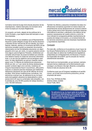 15
normativa nacional el pago de la deuda aduanera de las
importaciones, materia reservada a la Comisión de la
Unión Europea por el propio Reglamento.
Un proyecto, por tanto, alejado de las políticas de la
Unión Europea, y que dejaría fuera del mercado a nues-
tras empresas.
El Anteproyecto de Ley establece que el Representante
Aduanero queda obligado al pago de la deuda aduanera
y tributaria de las mercancías de sus clientes, los impor-
tadores. Además, plantea un incremento del 500% de las
sanciones actuales cuando se presenten documentos
relacionados con las formalidades aduaneras con algún
pequeño error que, por cierto, no supone perjuicio econó-
mico alguno para la Agencia Tributaria, olvidándose por
completo del principio de proporcionalidad que entende-
mos debería imperar en todas las sanciones administra-
tivas, a no ser que los objetivos que se persiguen sean
otros. Un dato significativo es que por nuestras manos
pasan unos 14 millones de declaraciones aduaneras
(DUA) por año: un 1 por ciento de dichas declaraciones
pueden contener algún error (errores, insistimos sin
ninguna trascendencia fiscal ni económica). ¡Ello podría
suponer un perjuicio para las empresas que realizamos
despachos aduaneros de más de 84 millones de euros
anuales!. Ante dichas modificaciones normativas, nos
atrevemos a pensar que, de aplicarse la Ley, la mayor
parte de la gestión aduanera se deslocalizaría a otros
países de la UE (que no contemplan este atropello), con
la pérdida de unos 50.000 puestos de trabajo directos y
unos 100.000 indirectos.
También los efectos y perjuicios inmediatos de estas mo-
dificaciones normativas supondrán el masivo desvío de
presentaciones de las declaraciones de comercio exterior
a otros países de la Unión Aduanera cuando los sistemas
informáticos lo permitan y afectando a los tráficos de los
puertos y aeropuertos de nuestro entorno y como he-
mos indicado la consiguiente pérdida importantísima de
puestos de trabajo en el sector y un encarecimiento de
los servicios aduaneros para las empresas importadoras
y exportadoras españolas.
Conclusión
Por todo ello, confiamos en la prudencia y buen hacer de
los Grupos Parlamentarios en el Congreso de los Diputa-
dos para dejar sin efecto las modificaciones legislativas
pretendidas por el Departamento de Aduanas e Impues-
tos Especiales de la AEAT, que ha actuado de manera
extrañamente secretista.
Este hecho es incomprensible, ya que siempre, siempre,
siempre hemos colaborado con la Administración para
conseguir una Aduana más ágil, eficiente y competitiva,
frente al resto de aduanas de la UE.
Confiamos pues que el Congreso restablezca el sentido
común, por el bien de la economía productiva y de las
empresas del sector.
Enric Ticó, FETEIA-OLTRA
Antonio Llobet, CGAA0
Oscar Fraile, AECI
De aplicarse la Ley, la mayor parte de la gestión
aduanera se deslocalizaría a otros países de la UE,
con la pérdida de unos 50.000 puestos de trabajo
directos y unos 100.000 indirectos
Artículo
 