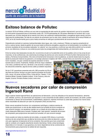 16
Novedades
Según explican desde Ingersoll Rand, las aplicaciones de fabricación, como las utilizadas en los sectores farmacéutico, alimenta-
ción, bebidas, químico y de automoción que requieren un aire comprimido de alta calidad y exento de humedad y de aceite, pueden
incrementar su tiempo de funcionamiento, sostenibilidad y eficiencia, mientras minimizan su coste total, gracias a los nuevos seca-
dores industriales de adsorción por calor de compresión (HOC) de esta firma.
Estos nuevos secadores funcionan con compresores centrífugos y rotativos exentos de
aceite que proporcionan un aire de alta calidad exento de humedad de forma constante sin
casi consumir energía. Los secadores cuentan con un diseño de torre doble que utiliza un
medio desecante fiable para el secado. Emplean este “calor gratuito” resultante del proceso
de compresión para proporcionar aire exento de humedad, sin casi consumir energía.
Como sucede con todos los diseños de torre doble, un secador HOC ofrece un suministro
continuo de aire comprimido seco al alternar las torres entre los ciclos de desorción y adsor-
ción para regenerar el desecante de forma constante. Esto permite que el aire comprimido
esté en contacto con el agente absorbente durante más tiempo, frente a otras tecnologías
disponibles en el mercado, lo que garantiza una menor dependencia de las condiciones de
funcionamiento para proporcionar la calidad del aire requerida.
www.ingersollrandproducts.com
Nuevos secadores por calor de compresión
Ingersoll Rand
La edición 2018 de Pollutec confirma una vez más la singularidad de este evento de carácter internacional, que se ha convertido
en el encuentro empresarial para el crecimiento verde. Así, 70.076 participantes de 128 países diferentes se reunieron allí, lo que
demuestra que, 40 años después de la creación de la feria, las cuestiones medioambientales y energéticas siguen siendo una prio-
ridad para los profesionales. Se trata de una edición de aniversario que ha visto cómo, desde el nacimiento de la marca Pollutec en
1978, se ha ido transformando poco a poco hasta convertirse en este gran acontecimiento de la economía verde.
Originalmente centrado en sectores medioambientales clave (agua, aire, ruido y residuos), Pollutec se organiza actualmente en
torno a catorce temas, desde la gestión de recursos hasta la eficiencia energética, pasando por la biodiversidad y la movilidad. Los
primeros resultados de las encuestas realizadas “en caliente” son muy positivos y confirman que esta última edición se ha converti-
do en una referencia o incluso en una evidencia para todos los protagonistas del medioambiente y el crecimiento verde.
Entre los temas más destacados de este año, la economía circular se ha extendido tanto en los pasillos como en las zonas de ani-
maciones, en las conferencias y las ceremonias de entrega de premios así como durante la Primera Cumbre Internacional de Ciu-
dades y Territorios Comprometidos. Otro tema eminentemente transversal, el de los plásticos, se abordó desde todos los ángulos,
desde la producción hasta la recuperación y el reciclaje (alcanzar el objetivo del 100%, avanzar hacia una economía circular, etc.).
Como resultado, una gran variedad de expertos abordaron el tema
durante todo el evento. Finalmente, Pollutec 2018 dio mayor visibilidad
a los retos y problemas del mar y del litoral, a las acciones a realizar y a
las soluciones existentes, algunas de las cuales ya estaban expuestas.
De los 2.161 expositores presentes este año, 682 procedían de 36 paí-
ses fuera de Francia. Aunque una gran mayoría procedían de Europa
(UE y otros), 36 venían de Asia (China, Corea del Sur, Taiwán), 13 de
América (Brasil, Canadá, Estados Unidos), 14 de Turquía y otros de
Argelia, Ucrania, Emiratos Árabes Unidos, entre otros.
www.pollutec.com
Exitoso balance de Pollutec
 