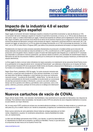 17
Según aggity, la conversión del sector metalúrgico español a industria 4.0 permitiría incrementar su ratio de eficiencia un 16%
La conversión del sector metalúrgico español en industria 4.0 permitiría incrementar, al menos, en un 16% la ratio de eficiencia de
este sector, según un análisis desarrollado por aggity, multinacional española de software para la digitalización social de las empre-
sas. Según el análisis, este incremento de la eficiencia se deriva de los diversos impactos que la integración de este tipo de gestión
social de las plantas de fabricación (conexión entre procesos de negocio, maquinaria y personas) tendría en este sector. Así, y de
acuerdo con aggity, se reducirían en un 27% los plazos de entrega de productos, en un 18% el porcentaje de productos “no confor-
mes” y en un 24% el índice Work in Progress (WIP), que define a los productos parcialmente terminados a la espera de finalización.
Paralelamente a la mejora en estos procesos asociados directamente a la producción, el análisis señala que la reducción del
tiempo dedicado a la toma de datos se reduciría también en un 74% y se eliminaría en un 90% la gestión de procesos, tanto de
producción como de gestión interna, basada en papel. El sector del metal español está integrado por un total de 62.471 empresas
que desarrollan su actividad en diversos subsectores, que abarcan desde la fundición y las actividades de transformación hasta la
fabricación de todo tipo de productos metálicos, pasando por la construcción de maquinaria y equipos mecánicos y la fabricación de
equipos electrónicos.
La firma aggity ha dado a conocer estos indicadores de mejora asociados a la implantación de las soluciones Social Factory duran-
te su participación en la segunda edición de la “Jornada de Productividad”, que celebrada en Barcelona con el impulso del Centro
de Productividad Industrial (CPI) de la asociación CEAM (Centro de Estudios y Asesoramiento Metalúrgico), un encuentro en el que
ha incidido en la necesidad de innovación del sector del metal.
Según Oscar Pierre, presidente y CEO de aggity, “la cuarta revolución industrial está
en marcha y, al igual que está sucediendo en otros sectores industriales, en el sector
del metal serán las fábricas inteligentes o smart factories las únicas que continuarán
marcando el paso”. “La potencia de Social MES”, -añade Pierre- “va más allá de la re-
colección automatizada de información al posibilitar la transformación en conocimiento
de este flujo permanente de datos e información, y procurar una visión completa y
tiempo real de la operativa de la fábrica y permitiendo, tanto a personas, como a má-
quinas, sistemas y procesos, participar de forma activa en el diálogo de la fabricación”.
www.aggity.com
Impacto de la industria 4.0 el sector
metalúrgico español
Novedades
Según afirman desde COVAL, más velocidad, más flexibilidad y más rendimiento es lo que piden los fabricantes a las máquinas de
embalaje. Para satisfacer estas necesidades, han lanzado la serie CVPC de cartuchos de vacío integrados totalmente en el proce-
so para obtener una mayor eficiencia.
Así, la nueva serie CVPC combina por primera vez una electroválvula de pilotaje y un Venturi de etapa simple en un cartucho que
solo pesa 22 g. Es un diseño “todo en uno” donde la compacidad y la ligereza son características exclusivas de COVAL.
Estos nuevos cartuchos de vacío patentados ofrecen todas las ventajas esperadas por los fabri-
cantes, integradores y usuarios: Un rendimiento extraordinario, máxima flexibilidad de instala-
ción, sin mantenimiento.
La idea nace del diálogo permanente entre COVAL y sus clientes. La serie fue desarrollada por
el departamento de diseño de la compañía y se fabrica en Montélier, Francia, lo que demuestra
el compromiso de esta marca con la iniciativa French Fab.
www.coval-iberica.com
Nuevos cartuchos de vacío de COVAL
 