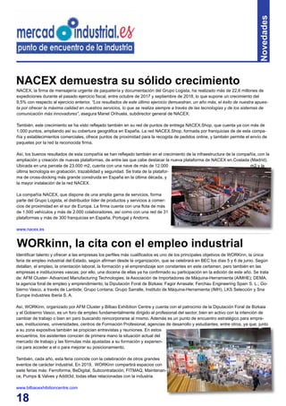 18
Novedades
NACEX, la firma de mensajería urgente de paquetería y documentación del Grupo Logista, ha realizado más de 22,6 millones de
expediciones durante el pasado ejercicio fiscal, entre octubre de 2017 y septiembre de 2018, lo que supone un crecimiento del
9,5% con respecto al ejercicio anterior. “Los resultados de este último ejercicio demuestran, un año más, el éxito de nuestra apues-
ta por ofrecer la máxima calidad en nuestros servicios, lo que se realiza siempre a través de las tecnologías y de los sistemas de
comunicación más innovadores”, asegura Manel Orihuela, subdirector general de NACEX.
También, este crecimiento se ha visto reflejado también en su red de puntos de entrega NACEX.Shop, que cuenta ya con más de
1.000 puntos, ampliando así su cobertura geográfica en España. La red NACEX.Shop, formada por franquicias de de esta compa-
ñía y establecimientos comerciales, ofrece puntos de proximidad para la recogida de pedidos online, y también permite el envío de
paquetes por la red la reconocida firma.
Así, los buenos resultados de esta compañía se han reflejado también en el crecimiento de la infraestructura de la compañía, con la
ampliación y creación de nuevas plataformas, de entre las que cabe destacar la nueva plataforma de NACEX en Coslada (Madrid).
Ubicada en una parcela de 23.000 m2, cuenta con una nave de más de 12.000 m2 y la
última tecnología en grabación, trazabilidad y seguridad. Se trata de la platafor-
ma de cross-docking más grande construida en España en la última década, y
la mayor instalación de la red NACEX.
La compañía NACEX, que dispone de una amplia gama de servicios, forma
parte del Grupo Logista, el distribuidor líder de productos y servicios a comer-
cios de proximidad en el sur de Europa. La firma cuenta con una flota de más
de 1.500 vehículos y más de 2.000 colaboradores, así como con una red de 31
plataformas y más de 300 franquicias en España, Portugal y Andorra.
www.nacex.es
NACEX demuestra su sólido crecimiento
Identificar talento y ofrecer a las empresas los perfiles más cualificados es uno de los principales objetivos de WORKinn, la única
feria de empleo industrial del Estado, según afirman desde la organización, que se celebrará en BEC los días 5 y 6 de junio. Según
detallan, el empleo, la orientación laboral, la formación y el emprendizaje son constantes en este certamen, pero también en las
empresas e instituciones vascas; por ello, una docena de ellas ya ha confirmado su participación en la edición de este año. Se trata
de: AFM Cluster- Advanced Manufacturing Technologies; la Asociación de Importadores de Máquina-Herramienta (AIMHE); DEMA,
la agencia foral de empleo y emprendimiento; la Diputación Foral de Bizkaia; Fagor Arrasate; Ferchau Engineering Spain S. L.; Go-
bierno Vasco, a través de Lanbide; Grupo Lontana; Grupo Sarralle, Instituto de Máquina-Herramienta (IMH), LKS Selección y Sna
Europe Industries Iberia S. A.
Así, WORKinn, organizado por AFM Cluster y Bilbao Exhibition Centre y cuenta con el patrocinio de la Diputación Foral de Bizkaia
y el Gobierno Vasco, es un foro de empleo fundamentalmente dirigido al profesional del sector, bien en activo con la intención de
cambiar de trabajo o bien en paro buscando reincorporarse al mismo. Además es un punto de encuentro estratégico para empre-
sas, instituciones, universidades, centros de Formación Profesional, agencias de desarrollo y estudiantes, entre otros, ya que, junto
a su zona expositiva también se propician entrevistas y reuniones. En estos
encuentros, los asistentes conocen de primera mano la situación actual del
mercado de trabajo y las fórmulas más ajustadas a su formación y experien-
cia para acceder a el o para mejorar su posicionamiento.
También, cada año, esta feria coincide con la celebración de otros grandes
eventos de carácter industrial. En 2019, WORKinn compartirá espacios con
siete ferias más: Ferroforma, BeDigital, Subcontratación, FITMAQ, Maintenan-
ce, Pumps & Valves y Addit3d, todas ellas relacionadas con la industria.
www.bilbaoexhibitioncentre.com
WORkinn, la cita con el empleo industrial
 