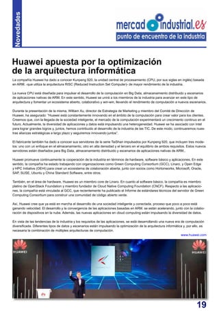 19
La compañía Huawei ha dado a conocer Kunpeng 920, la unidad central de procesamiento (CPU, por sus siglas en inglés) basada
en ARM. -que utiliza la arquitectura RISC (Reduced Instruction Set Computer)- de mayor rendimiento de la industria.
La nueva CPU está diseñada para impulsar el desarrollo de la computación en Big Data, almacenamiento distribuido y escenarios
de aplicaciones nativas de ARM. En este sentido, Huawei se unirá a los miembros de la industria para avanzar en este tipo de
arquitectura y fomentar un ecosistema abierto, colaborativo y win-win, llevando el rendimiento de computación a nuevos escenarios.
Durante la presentación de la misma, William Xu, director de Estrategia de Marketing y miembro del Comité de Dirección de
Huawei, ha asegurado: “Huawei está constantemente innovando en el ámbito de la computación para crear valor para los clientes.
Creemos que, con la llegada de la sociedad inteligente, el mercado de la computación experimentará un crecimiento continuo en el
futuro. Actualmente, la diversidad de aplicaciones y datos está impulsando una heterogeneidad. Huawei se ha asociado con Intel
para lograr grandes logros y, juntos, hemos contribuido al desarrollo de la industria de las TIC. De este modo, continuaremos nues-
tras alianzas estratégicas a largo plazo y seguiremos innovando juntos”.
El fabricante también ha dado a conocer sus servidores de la serie TaiShan impulsados por Kunpeng 920, que incluyen tres mode-
los: uno con un enfoque en el almacenamiento, otro en alta densidad y el tercero en el equilibrio de ambos requisitos. Estos nuevos
servidores están diseñados para Big Data, almacenamiento distribuido y escenarios de aplicaciones nativas de ARM..
Huawei promueve continuamente la cooperación de la industria en términos de hardware, software básico y aplicaciones. En este
sentido, la compañía ha estado trabajando con organizaciones como Green Computing Consortium (GCC), Linaro, y Open Edge
y HPC Initiative (OEHI) para crear un ecosistema de colaboración abierta, junto con socios como Hortonworks, Microsoft, Oracle,
SAP, SUSE, Ubuntu y China Standard Software, entre otros.
También, en el área de hardware, Huawei es un miembro core de Linaro. En cuanto al software básico, la compañía es miembro
platino de OpenStack Foundation y miembro fundador de Cloud Native Computing Foundation (CNCF). Respecto a las aplicacio-
nes, la compañía está vinculada al GCC, que recientemente ha publicado el Informe de estándares técnicos del servidor de Green
Computing Consortium para construir una comunidad de código abierto verde.
Así, Huawei cree que ya está en marcha el desarrollo de una sociedad inteligente y conectada, proceso que poco a poco está
ganando velocidad. El desarrollo y la convergencia de las aplicaciones basadas en ARM. se están acelerando, junto con la colabo-
ración de dispositivos en la nube. Además, las nuevas aplicaciones en cloud computing están impulsando la diversidad de datos.
En vista de las tendencias de la industria y los requisitos de las aplicaciones, se está desarrollando una nueva era de computación
diversificada. Diferentes tipos de datos y escenarios están impulsando la optimización de la arquitectura informática y, por ello, es
necesaria la combinación de múltiples arquitecturas de computación.
www.huawei.com
Huawei apuesta por la optimización
de la arquitectura informática
Novedades
 