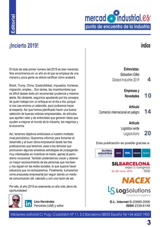 33
¡Incierto 2019!
D.L. Internet B-20885-2006
ISSN 2339-6148
Lino Hernández
Periodista (UAB) y editor
índice
El título de este primer número del 2019 es bien merecido.
Nos encontramos en un año en el que se empieza de una
manera y poca gente se atreve certificar cómo acabará.
Brexit, Trump, China, Sostenibilidad, impuestos, fronteras,
migración, empleo... Son tantas, las incertidumbres que
es difícil desear éxito sin recomendar prudencia y máxima
alerta. No obstante, seguimos apostando por los consejos
de quien trabaja con un enfoque en el día a día, porque
si nos cae encima un asteroide, poco podremos hacer
al respecto. Así que hemos planificado hacer una buena
selección de buenas noticias empresariales, de artículos
que aporten valor y de entrevistas que generen ideas que
ayuden a mejorar el mundo de la industria, los negocios y
la economía.
Así, tenemos objetivos ambiciosos a nuestro modesto
nivel periodístico: Queremos informar para fomentar el
desarrollo y el buen clima empresarial desde las tres
publicaciones que tenemos, pese a los temores que
promueven algunas siniestras estrategias de propaganda
muy interesadas en incentivar el miedo, ajenas al perio-
dismo vocacional. También pretendemos crecer y obtener
un mayor reconocimiento de las personas que nos leen
y nos siguen en las redes sociales, lo que supone hacer
esfuerzos que no rechazaremos. Finalmente, lucharemos
como propuesta empresarial por seguir siendo un medio
de comunicación útil, valorado y con una razón de ser.
Por ello, el año 2019 es solamente un año más ¡lleno de
oportunidades!
Mibizpress editorial C/ Puig i Cadafalch Nº 11, 3-2 Barcelona 08035 España Tel +34 606211900
Esta publicación es posible gracias a:
4
Entrevistas:
Sèbastien Gillet
Global Industrie 2019
Empresas y
Novedades
Artículo
Comercio internacional en peligro
Artículo
Logística verde
Logsolutions
10
14
20
Editorial
 