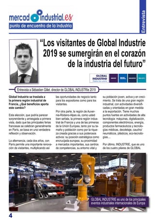 4
“Los visitantes de Global Industrie
2019 se sumergirán en el corazón
de la industria del futuro”
Global Industrie se traslada a
la primera región industrial de
Francia, ¿Qué beneficios aporta
este cambio?
Esta elección, que podría parecer
sorprendente y arriesgada a primera
vista, dado que las principales ferias
francesas se celebran generalmente
en París, se basa en una verdadera
reflexión y observación.
La alternancia, cada dos años, con
París permite una importante renova-
ción de visitantes, multiplicando así
las oportunidades de negocio tanto
para los expositores como para los
visitantes.
Por otra parte, la región de Auver-
nia-Ródano-Alpes es, como usted
bien señala, la primera región indus-
trial de Francia y una de las primeras
de la Unión Europea, tanto por su ta-
maño y población como por la rique-
za creada gracias a sus poderosos
activos: su posición estratégica como
encrucijada europea, su proximidad
a mercados importantes, sus centros
de competencias, su entorno vital y
Entrevista
Entrevista a Sébastien Gillet, director de GLOBAL INDUSTRIe 2019
su población joven, activa y en creci-
miento. Se trata de una gran región
industrial, con actividades diversifi-
cadas y orientadas en gran medida
a la exportación. Tiene muchos
puntos fuertes en actividades de alta
tecnología: máquinas, digitalización,
componentes electrónicos, energía,
productos farmacéuticos y tecnolo-
gías médicas, decoletaje, caucho/
neumáticos, plásticos, eco-tecnolo-
gías....
Por último, INDUSTRIE, que es uno
de los cuatro pilares de GLOBAL
GLOBAL INDUSTRIE es uno de los principales
eventos industriales internacionales de Europa
 