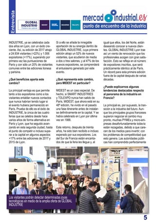 5
Entrevista
Si a ello se añade la innegable
aportación de su sinergia dentro de
GLOBAL INDUSTRIE, cuya primera
edición atrajo un 52% de nuevos
visitantes, que acudieron de media
a dos o tres salones, y al 47% de los
nuevos expositores, se comprenderá
el entusiasmo generado por este
evento.
¿Qué representa este cambio,
para MIDEST en particular?
MIDEST es un caso especial. De
hecho, si SMART INDUSTRIES
y TOLEXPO nunca han salido de
París, MIDEST, que ahora está en su
48ª edición, ha vivido en el pasado
una fase itinerante antes de instalar-
se definitivamente en la capital. Y se
había celebrado en Lyon por última
vez en 1988.
Este retorno, después de treinta
años, ha sido bien recibido e incluso
esperado por sus expositores. Los
del Sur de Francia están encanta-
dos de que la feria les llegue y, al
INDUSTRIE, ya se celebraba cada
dos años en Lyon, con un éxito cre-
ciente. Así, su edición de 2017 atrajo
a 24.934 visitantes (+22%) y 1.006
expositores (+17%), superando por
primera vez las puntuaciones de
París y con sólo un 20% de visitantes
comunes entre las ediciones lionesa
y parisina.
¿Qué beneficios aporta este
cambio?
La principal ventaja es que permite
tanto a los expositores como a los
visitantes entablar nuevos contactos
que nunca habrían tenido lugar si
el evento hubiera permanecido en
París. Prueba de ello es el éxito de
INDUSTRIE, la única de las cuatro
ferias que se celebra desde hace
varios años de forma alternativa en
París y Lyon, que ha seguido avan-
zando en esta segunda ciudad, hasta
el punto de competir e incluso supe-
rar a la capital en algunos aspectos:
+17% entre las ediciones de 2017 y
2015 de Lyon.
igual que ellos, los del Norte, están
deseando conocer a nuevos clien-
tes. GLOBAL INDUSTRIE Lyon trae
así un viento de renovación que los
profesionales acogen con gran satis-
facción. Esto se refleja en el número
de expositores inscritos, que será
prácticamente idéntico al de París.
Un récord para esta primera edición
fuera de la capital después de varias
décadas.
¿Puede explicarnos algunas
tendencias destacadas respecto
al panorama de la industria en
Francia?
La principal es, por supuesto, la tran-
sición a la industria del futuro. Aun-
que los principales grupos franceses
supieron negociar el cambio muy
pronto, muchas PYMEs y micro-em-
presas desafortunadamente todavía
están rezagadas, debido a que care-
cen de los medios para invertir; con
los problemas de competitividad que
esto genera. Las autoridades públi-
cas han comprendido perfectamente
Los visitantes podrán detectar determinadas joyas
tecnológicas en medio de la amplia oferta de GLOBAL
INDUSTRIE
 