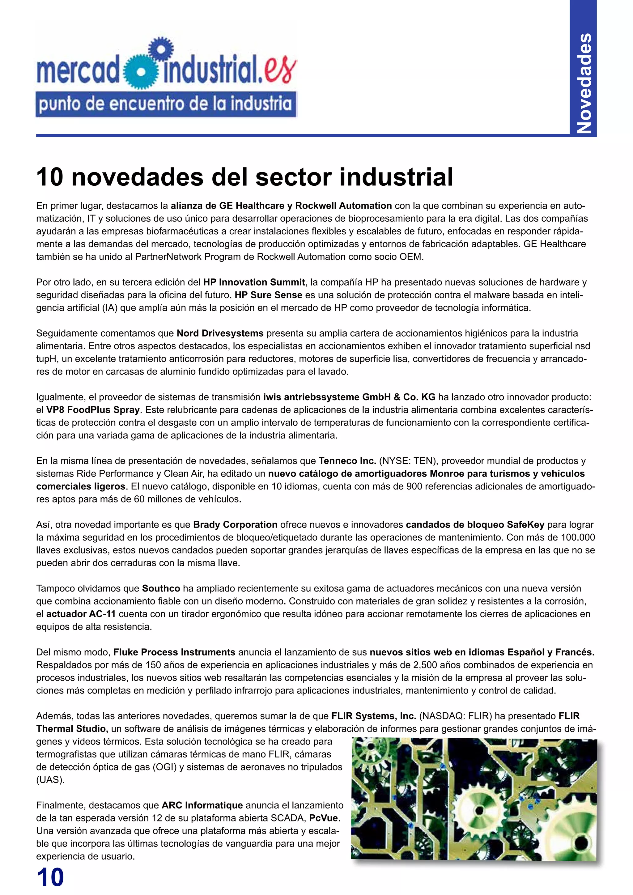 10
Novedades
En primer lugar, destacamos la alianza de GE Healthcare y Rockwell Automation con la que combinan su experiencia en auto-
matización, IT y soluciones de uso único para desarrollar operaciones de bioprocesamiento para la era digital. Las dos compañías
ayudarán a las empresas biofarmacéuticas a crear instalaciones flexibles y escalables de futuro, enfocadas en responder rápida-
mente a las demandas del mercado, tecnologías de producción optimizadas y entornos de fabricación adaptables. GE Healthcare
también se ha unido al PartnerNetwork Program de Rockwell Automation como socio OEM.
Por otro lado, en su tercera edición del HP Innovation Summit, la compañía HP ha presentado nuevas soluciones de hardware y
seguridad diseñadas para la oficina del futuro. HP Sure Sense es una solución de protección contra el malware basada en inteli-
gencia artificial (IA) que amplía aún más la posición en el mercado de HP como proveedor de tecnología informática.
Seguidamente comentamos que Nord Drivesystems presenta su amplia cartera de accionamientos higiénicos para la industria
alimentaria. Entre otros aspectos destacados, los especialistas en accionamientos exhiben el innovador tratamiento superficial nsd
tupH, un excelente tratamiento anticorrosión para reductores, motores de superficie lisa, convertidores de frecuencia y arrancado-
res de motor en carcasas de aluminio fundido optimizadas para el lavado.
Igualmente, el proveedor de sistemas de transmisión iwis antriebssysteme GmbH & Co. KG ha lanzado otro innovador producto:
el VP8 FoodPlus Spray. Este relubricante para cadenas de aplicaciones de la industria alimentaria combina excelentes caracterís-
ticas de protección contra el desgaste con un amplio intervalo de temperaturas de funcionamiento con la correspondiente certifica-
ción para una variada gama de aplicaciones de la industria alimentaria.
En la misma línea de presentación de novedades, señalamos que Tenneco Inc. (NYSE: TEN), proveedor mundial de productos y
sistemas Ride Performance y Clean Air, ha editado un nuevo catálogo de amortiguadores Monroe para turismos y vehículos
comerciales ligeros. El nuevo catálogo, disponible en 10 idiomas, cuenta con más de 900 referencias adicionales de amortiguado-
res aptos para más de 60 millones de vehículos.
Así, otra novedad importante es que Brady Corporation ofrece nuevos e innovadores candados de bloqueo SafeKey para lograr
la máxima seguridad en los procedimientos de bloqueo/etiquetado durante las operaciones de mantenimiento. Con más de 100.000
llaves exclusivas, estos nuevos candados pueden soportar grandes jerarquías de llaves específicas de la empresa en las que no se
pueden abrir dos cerraduras con la misma llave.
Tampoco olvidamos que Southco ha ampliado recientemente su exitosa gama de actuadores mecánicos con una nueva versión
que combina accionamiento fiable con un diseño moderno. Construido con materiales de gran solidez y resistentes a la corrosión,
el actuador AC-11 cuenta con un tirador ergonómico que resulta idóneo para accionar remotamente los cierres de aplicaciones en
equipos de alta resistencia.
Del mismo modo, Fluke Process Instruments anuncia el lanzamiento de sus nuevos sitios web en idiomas Español y Francés.
Respaldados por más de 150 años de experiencia en aplicaciones industriales y más de 2,500 años combinados de experiencia en
procesos industriales, los nuevos sitios web resaltarán las competencias esenciales y la misión de la empresa al proveer las solu-
ciones más completas en medición y perfilado infrarrojo para aplicaciones industriales, mantenimiento y control de calidad.
Además, todas las anteriores novedades, queremos sumar la de que FLIR Systems, Inc. (NASDAQ: FLIR) ha presentado FLIR
Thermal Studio, un software de análisis de imágenes térmicas y elaboración de informes para gestionar grandes conjuntos de imá-
genes y vídeos térmicos. Esta solución tecnológica se ha creado para
termografistas que utilizan cámaras térmicas de mano FLIR, cámaras
de detección óptica de gas (OGI) y sistemas de aeronaves no tripulados
(UAS).
Finalmente, destacamos que ARC Informatique anuncia el lanzamiento
de la tan esperada versión 12 de su plataforma abierta SCADA, PcVue.
Una versión avanzada que ofrece una plataforma más abierta y escala-
ble que incorpora las últimas tecnologías de vanguardia para una mejor
experiencia de usuario.
10 novedades del sector industrial
 