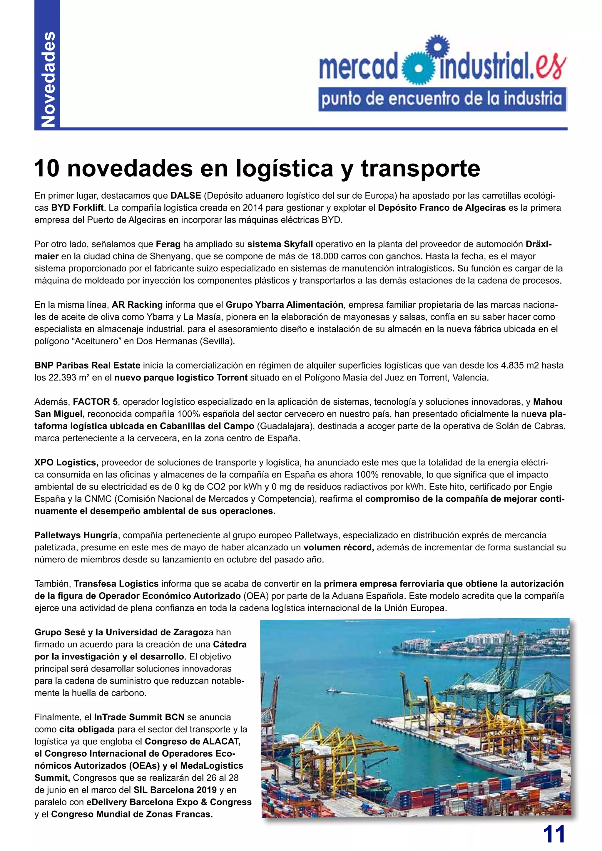 11
En primer lugar, destacamos que DALSE (Depósito aduanero logístico del sur de Europa) ha apostado por las carretillas ecológi-
cas BYD Forklift. La compañía logística creada en 2014 para gestionar y explotar el Depósito Franco de Algeciras es la primera
empresa del Puerto de Algeciras en incorporar las máquinas eléctricas BYD.
Por otro lado, señalamos que Ferag ha ampliado su sistema Skyfall operativo en la planta del proveedor de automoción Dräxl-
maier en la ciudad china de Shenyang, que se compone de más de 18.000 carros con ganchos. Hasta la fecha, es el mayor
sistema proporcionado por el fabricante suizo especializado en sistemas de manutención intralogísticos. Su función es cargar de la
máquina de moldeado por inyección los componentes plásticos y transportarlos a las demás estaciones de la cadena de procesos.
En la misma línea, AR Racking informa que el Grupo Ybarra Alimentación, empresa familiar propietaria de las marcas naciona-
les de aceite de oliva como Ybarra y La Masía, pionera en la elaboración de mayonesas y salsas, confía en su saber hacer como
especialista en almacenaje industrial, para el asesoramiento diseño e instalación de su almacén en la nueva fábrica ubicada en el
polígono “Aceitunero” en Dos Hermanas (Sevilla).
BNP Paribas Real Estate inicia la comercialización en régimen de alquiler superficies logísticas que van desde los 4.835 m2 hasta
los 22.393 m² en el nuevo parque logístico Torrent situado en el Polígono Masía del Juez en Torrent, Valencia.
Además, FACTOR 5, operador logístico especializado en la aplicación de sistemas, tecnología y soluciones innovadoras, y Mahou
San Miguel, reconocida compañía 100% española del sector cervecero en nuestro país, han presentado oficialmente la nueva pla-
taforma logística ubicada en Cabanillas del Campo (Guadalajara), destinada a acoger parte de la operativa de Solán de Cabras,
marca perteneciente a la cervecera, en la zona centro de España.
XPO Logistics, proveedor de soluciones de transporte y logística, ha anunciado este mes que la totalidad de la energía eléctri-
ca consumida en las oficinas y almacenes de la compañía en España es ahora 100% renovable, lo que significa que el impacto
ambiental de su electricidad es de 0 kg de CO2 por kWh y 0 mg de residuos radiactivos por kWh. Este hito, certificado por Engie
España y la CNMC (Comisión Nacional de Mercados y Competencia), reafirma el compromiso de la compañía de mejorar conti-
nuamente el desempeño ambiental de sus operaciones.
Palletways Hungría, compañía perteneciente al grupo europeo Palletways, especializado en distribución exprés de mercancía
paletizada, presume en este mes de mayo de haber alcanzado un volumen récord, además de incrementar de forma sustancial su
número de miembros desde su lanzamiento en octubre del pasado año.
También, Transfesa Logistics informa que se acaba de convertir en la primera empresa ferroviaria que obtiene la autorización
de la figura de Operador Económico Autorizado (OEA) por parte de la Aduana Española. Este modelo acredita que la compañía
ejerce una actividad de plena confianza en toda la cadena logística internacional de la Unión Europea.
Grupo Sesé y la Universidad de Zaragoza han
firmado un acuerdo para la creación de una Cátedra
por la investigación y el desarrollo. El objetivo
principal será desarrollar soluciones innovadoras
para la cadena de suministro que reduzcan notable-
mente la huella de carbono.
Finalmente, el InTrade Summit BCN se anuncia
como cita obligada para el sector del transporte y la
logística ya que engloba el Congreso de ALACAT,
el Congreso Internacional de Operadores Eco-
nómicos Autorizados (OEAs) y el MedaLogistics
Summit, Congresos que se realizarán del 26 al 28
de junio en el marco del SIL Barcelona 2019 y en
paralelo con eDelivery Barcelona Expo & Congress
y el Congreso Mundial de Zonas Francas.
10 novedades en logística y transporte
Novedades
 
