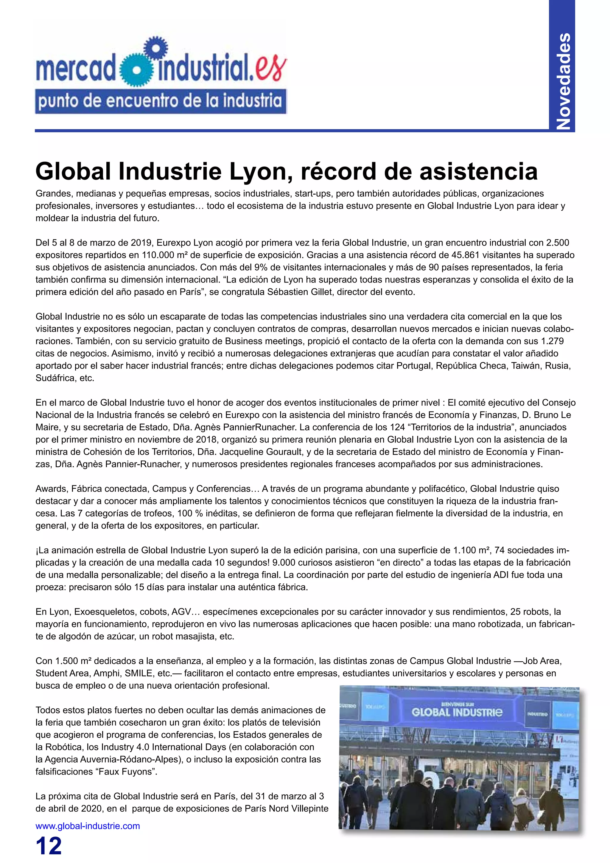 12
Novedades
Grandes, medianas y pequeñas empresas, socios industriales, start-ups, pero también autoridades públicas, organizaciones
profesionales, inversores y estudiantes… todo el ecosistema de la industria estuvo presente en Global Industrie Lyon para idear y
moldear la industria del futuro.
Del 5 al 8 de marzo de 2019, Eurexpo Lyon acogió por primera vez la feria Global Industrie, un gran encuentro industrial con 2.500
expositores repartidos en 110.000 m² de superficie de exposición. Gracias a una asistencia récord de 45.861 visitantes ha superado
sus objetivos de asistencia anunciados. Con más del 9% de visitantes internacionales y más de 90 países representados, la feria
también confirma su dimensión internacional. “La edición de Lyon ha superado todas nuestras esperanzas y consolida el éxito de la
primera edición del año pasado en París”, se congratula Sébastien Gillet, director del evento.
Global Industrie no es sólo un escaparate de todas las competencias industriales sino una verdadera cita comercial en la que los
visitantes y expositores negocian, pactan y concluyen contratos de compras, desarrollan nuevos mercados e inician nuevas colabo-
raciones. También, con su servicio gratuito de Business meetings, propició el contacto de la oferta con la demanda con sus 1.279
citas de negocios. Asimismo, invitó y recibió a numerosas delegaciones extranjeras que acudían para constatar el valor añadido
aportado por el saber hacer industrial francés; entre dichas delegaciones podemos citar Portugal, República Checa, Taiwán, Rusia,
Sudáfrica, etc.
En el marco de Global Industrie tuvo el honor de acoger dos eventos institucionales de primer nivel : El comité ejecutivo del Consejo
Nacional de la Industria francés se celebró en Eurexpo con la asistencia del ministro francés de Economía y Finanzas, D. Bruno Le
Maire, y su secretaria de Estado, Dña. Agnès PannierRunacher. La conferencia de los 124 “Territorios de la industria”, anunciados
por el primer ministro en noviembre de 2018, organizó su primera reunión plenaria en Global Industrie Lyon con la asistencia de la
ministra de Cohesión de los Territorios, Dña. Jacqueline Gourault, y de la secretaria de Estado del ministro de Economía y Finan-
zas, Dña. Agnès Pannier-Runacher, y numerosos presidentes regionales franceses acompañados por sus administraciones.
Awards, Fábrica conectada, Campus y Conferencias… A través de un programa abundante y polifacético, Global Industrie quiso
destacar y dar a conocer más ampliamente los talentos y conocimientos técnicos que constituyen la riqueza de la industria fran-
cesa. Las 7 categorías de trofeos, 100 % inéditas, se definieron de forma que reflejaran fielmente la diversidad de la industria, en
general, y de la oferta de los expositores, en particular.
¡La animación estrella de Global Industrie Lyon superó la de la edición parisina, con una superficie de 1.100 m², 74 sociedades im-
plicadas y la creación de una medalla cada 10 segundos! 9.000 curiosos asistieron “en directo” a todas las etapas de la fabricación
de una medalla personalizable; del diseño a la entrega final. La coordinación por parte del estudio de ingeniería ADI fue toda una
proeza: precisaron sólo 15 días para instalar una auténtica fábrica.
En Lyon, Exoesqueletos, cobots, AGV… especímenes excepcionales por su carácter innovador y sus rendimientos, 25 robots, la
mayoría en funcionamiento, reprodujeron en vivo las numerosas aplicaciones que hacen posible: una mano robotizada, un fabrican-
te de algodón de azúcar, un robot masajista, etc.
Con 1.500 m² dedicados a la enseñanza, al empleo y a la formación, las distintas zonas de Campus Global Industrie —Job Area,
Student Area, Amphi, SMILE, etc.— facilitaron el contacto entre empresas, estudiantes universitarios y escolares y personas en
busca de empleo o de una nueva orientación profesional.
Todos estos platos fuertes no deben ocultar las demás animaciones de
la feria que también cosecharon un gran éxito: los platós de televisión
que acogieron el programa de conferencias, los Estados generales de
la Robótica, los Industry 4.0 International Days (en colaboración con
la Agencia Auvernia-Ródano-Alpes), o incluso la exposición contra las
falsificaciones “Faux Fuyons”.
La próxima cita de Global Industrie será en París, del 31 de marzo al 3
de abril de 2020, en el parque de exposiciones de París Nord Villepinte
www.global-industrie.com
Global Industrie Lyon, récord de asistencia
 