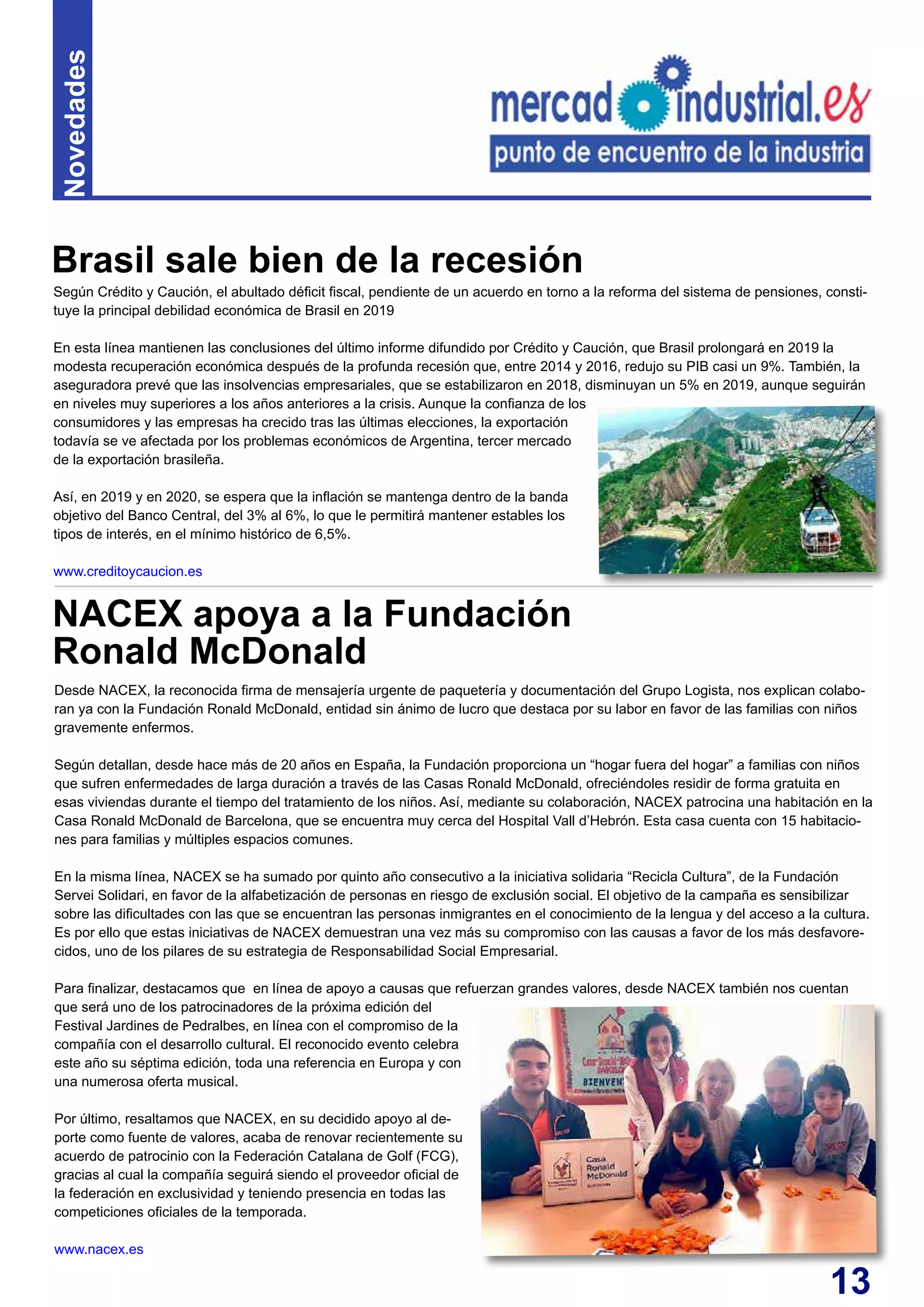 13
Según Crédito y Caución, el abultado déficit fiscal, pendiente de un acuerdo en torno a la reforma del sistema de pensiones, consti-
tuye la principal debilidad económica de Brasil en 2019
En esta línea mantienen las conclusiones del último informe difundido por Crédito y Caución, que Brasil prolongará en 2019 la
modesta recuperación económica después de la profunda recesión que, entre 2014 y 2016, redujo su PIB casi un 9%. También, la
aseguradora prevé que las insolvencias empresariales, que se estabilizaron en 2018, disminuyan un 5% en 2019, aunque seguirán
en niveles muy superiores a los años anteriores a la crisis. Aunque la confianza de los
consumidores y las empresas ha crecido tras las últimas elecciones, la exportación
todavía se ve afectada por los problemas económicos de Argentina, tercer mercado
de la exportación brasileña.
Así, en 2019 y en 2020, se espera que la inflación se mantenga dentro de la banda
objetivo del Banco Central, del 3% al 6%, lo que le permitirá mantener estables los
tipos de interés, en el mínimo histórico de 6,5%.
www.creditoycaucion.es
Brasil sale bien de la recesión
Novedades
Desde NACEX, la reconocida firma de mensajería urgente de paquetería y documentación del Grupo Logista, nos explican colabo-
ran ya con la Fundación Ronald McDonald, entidad sin ánimo de lucro que destaca por su labor en favor de las familias con niños
gravemente enfermos.
Según detallan, desde hace más de 20 años en España, la Fundación proporciona un “hogar fuera del hogar” a familias con niños
que sufren enfermedades de larga duración a través de las Casas Ronald McDonald, ofreciéndoles residir de forma gratuita en
esas viviendas durante el tiempo del tratamiento de los niños. Así, mediante su colaboración, NACEX patrocina una habitación en la
Casa Ronald McDonald de Barcelona, que se encuentra muy cerca del Hospital Vall d’Hebrón. Esta casa cuenta con 15 habitacio-
nes para familias y múltiples espacios comunes.
En la misma línea, NACEX se ha sumado por quinto año consecutivo a la iniciativa solidaria “Recicla Cultura”, de la Fundación
Servei Solidari, en favor de la alfabetización de personas en riesgo de exclusión social. El objetivo de la campaña es sensibilizar
sobre las dificultades con las que se encuentran las personas inmigrantes en el conocimiento de la lengua y del acceso a la cultura.
Es por ello que estas iniciativas de NACEX demuestran una vez más su compromiso con las causas a favor de los más desfavore-
cidos, uno de los pilares de su estrategia de Responsabilidad Social Empresarial.
Para finalizar, destacamos que en línea de apoyo a causas que refuerzan grandes valores, desde NACEX también nos cuentan
que será uno de los patrocinadores de la próxima edición del
Festival Jardines de Pedralbes, en línea con el compromiso de la
compañía con el desarrollo cultural. El reconocido evento celebra
este año su séptima edición, toda una referencia en Europa y con
una numerosa oferta musical.
Por último, resaltamos que NACEX, en su decidido apoyo al de-
porte como fuente de valores, acaba de renovar recientemente su
acuerdo de patrocinio con la Federación Catalana de Golf (FCG),
gracias al cual la compañía seguirá siendo el proveedor oficial de
la federación en exclusividad y teniendo presencia en todas las
competiciones oficiales de la temporada.
www.nacex.es
NACEX apoya a la Fundación
Ronald McDonald
 