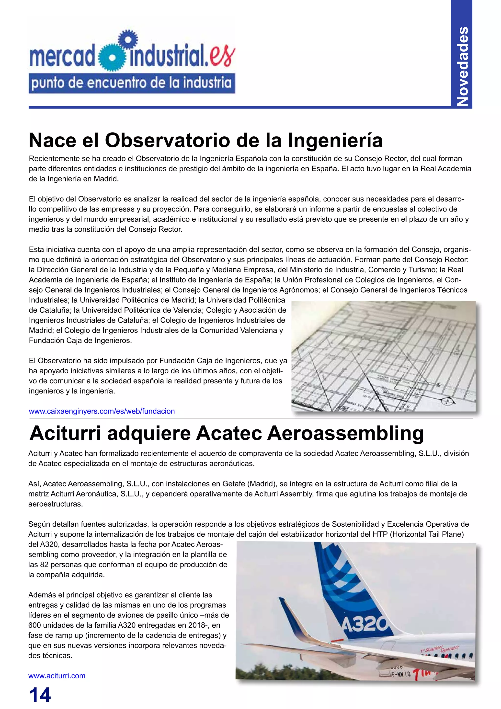 14
Novedades
Recientemente se ha creado el Observatorio de la Ingeniería Española con la constitución de su Consejo Rector, del cual forman
parte diferentes entidades e instituciones de prestigio del ámbito de la ingeniería en España. El acto tuvo lugar en la Real Academia
de la Ingeniería en Madrid.
El objetivo del Observatorio es analizar la realidad del sector de la ingeniería española, conocer sus necesidades para el desarro-
llo competitivo de las empresas y su proyección. Para conseguirlo, se elaborará un informe a partir de encuestas al colectivo de
ingenieros y del mundo empresarial, académico e institucional y su resultado está previsto que se presente en el plazo de un año y
medio tras la constitución del Consejo Rector.
Esta iniciativa cuenta con el apoyo de una amplia representación del sector, como se observa en la formación del Consejo, organis-
mo que definirá la orientación estratégica del Observatorio y sus principales líneas de actuación. Forman parte del Consejo Rector:
la Dirección General de la Industria y de la Pequeña y Mediana Empresa, del Ministerio de Industria, Comercio y Turismo; la Real
Academia de Ingeniería de España; el Instituto de Ingeniería de España; la Unión Profesional de Colegios de Ingenieros, el Con-
sejo General de Ingenieros Industriales; el Consejo General de Ingenieros Agrónomos; el Consejo General de Ingenieros Técnicos
Industriales; la Universidad Politécnica de Madrid; la Universidad Politécnica
de Cataluña; la Universidad Politécnica de Valencia; Colegio y Asociación de
Ingenieros Industriales de Cataluña; el Colegio de Ingenieros Industriales de
Madrid; el Colegio de Ingenieros Industriales de la Comunidad Valenciana y
Fundación Caja de Ingenieros.
El Observatorio ha sido impulsado por Fundación Caja de Ingenieros, que ya
ha apoyado iniciativas similares a lo largo de los últimos años, con el objeti-
vo de comunicar a la sociedad española la realidad presente y futura de los
ingenieros y la ingeniería.
www.caixaenginyers.com/es/web/fundacion
Nace el Observatorio de la Ingeniería
Aciturri y Acatec han formalizado recientemente el acuerdo de compraventa de la sociedad Acatec Aeroassembling, S.L.U., división
de Acatec especializada en el montaje de estructuras aeronáuticas.
Así, Acatec Aeroassembling, S.L.U., con instalaciones en Getafe (Madrid), se integra en la estructura de Aciturri como filial de la
matriz Aciturri Aeronáutica, S.L.U., y dependerá operativamente de Aciturri Assembly, firma que aglutina los trabajos de montaje de
aeroestructuras.
Según detallan fuentes autorizadas, la operación responde a los objetivos estratégicos de Sostenibilidad y Excelencia Operativa de
Aciturri y supone la internalización de los trabajos de montaje del cajón del estabilizador horizontal del HTP (Horizontal Tail Plane)
del A320, desarrollados hasta la fecha por Acatec Aeroas-
sembling como proveedor, y la integración en la plantilla de
las 82 personas que conforman el equipo de producción de
la compañía adquirida.
Además el principal objetivo es garantizar al cliente las
entregas y calidad de las mismas en uno de los programas
líderes en el segmento de aviones de pasillo único –más de
600 unidades de la familia A320 entregadas en 2018-, en
fase de ramp up (incremento de la cadencia de entregas) y
que en sus nuevas versiones incorpora relevantes noveda-
des técnicas.
www.aciturri.com
Aciturri adquiere Acatec Aeroassembling
 
