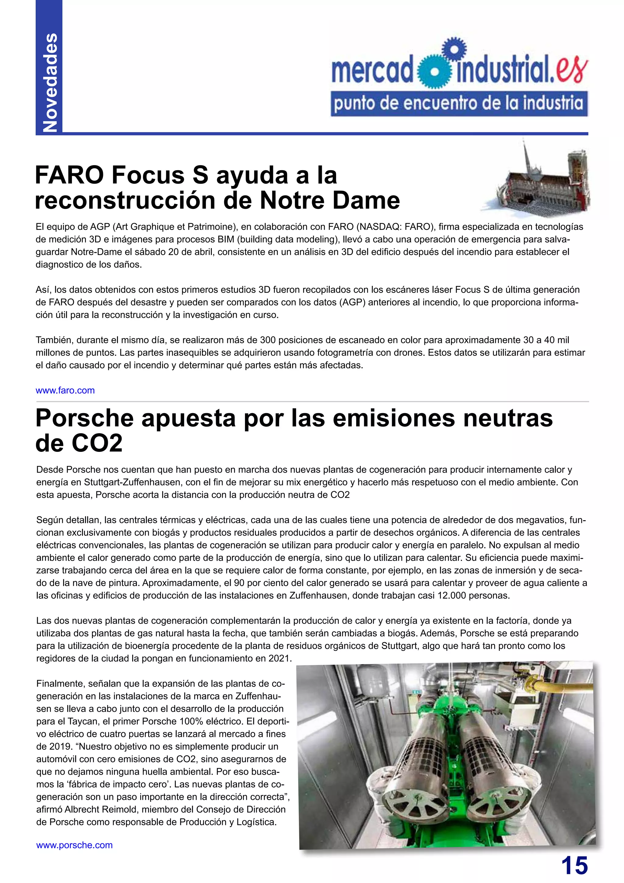 15
El equipo de AGP (Art Graphique et Patrimoine), en colaboración con FARO (NASDAQ: FARO), firma especializada en tecnologías
de medición 3D e imágenes para procesos BIM (building data modeling), llevó a cabo una operación de emergencia para salva-
guardar Notre-Dame el sábado 20 de abril, consistente en un análisis en 3D del edificio después del incendio para establecer el
diagnostico de los daños.
Así, los datos obtenidos con estos primeros estudios 3D fueron recopilados con los escáneres láser Focus S de última generación
de FARO después del desastre y pueden ser comparados con los datos (AGP) anteriores al incendio, lo que proporciona informa-
ción útil para la reconstrucción y la investigación en curso.
También, durante el mismo día, se realizaron más de 300 posiciones de escaneado en color para aproximadamente 30 a 40 mil
millones de puntos. Las partes inasequibles se adquirieron usando fotogrametría con drones. Estos datos se utilizarán para estimar
el daño causado por el incendio y determinar qué partes están más afectadas.
www.faro.com
FARO Focus S ayuda a la
reconstrucción de Notre Dame
Novedades
Desde Porsche nos cuentan que han puesto en marcha dos nuevas plantas de cogeneración para producir internamente calor y
energía en Stuttgart-Zuffenhausen, con el fin de mejorar su mix energético y hacerlo más respetuoso con el medio ambiente. Con
esta apuesta, Porsche acorta la distancia con la producción neutra de CO2
Según detallan, las centrales térmicas y eléctricas, cada una de las cuales tiene una potencia de alrededor de dos megavatios, fun-
cionan exclusivamente con biogás y productos residuales producidos a partir de desechos orgánicos. A diferencia de las centrales
eléctricas convencionales, las plantas de cogeneración se utilizan para producir calor y energía en paralelo. No expulsan al medio
ambiente el calor generado como parte de la producción de energía, sino que lo utilizan para calentar. Su eficiencia puede maximi-
zarse trabajando cerca del área en la que se requiere calor de forma constante, por ejemplo, en las zonas de inmersión y de seca-
do de la nave de pintura. Aproximadamente, el 90 por ciento del calor generado se usará para calentar y proveer de agua caliente a
las oficinas y edificios de producción de las instalaciones en Zuffenhausen, donde trabajan casi 12.000 personas.
Las dos nuevas plantas de cogeneración complementarán la producción de calor y energía ya existente en la factoría, donde ya
utilizaba dos plantas de gas natural hasta la fecha, que también serán cambiadas a biogás. Además, Porsche se está preparando
para la utilización de bioenergía procedente de la planta de residuos orgánicos de Stuttgart, algo que hará tan pronto como los
regidores de la ciudad la pongan en funcionamiento en 2021.
Finalmente, señalan que la expansión de las plantas de co-
generación en las instalaciones de la marca en Zuffenhau-
sen se lleva a cabo junto con el desarrollo de la producción
para el Taycan, el primer Porsche 100% eléctrico. El deporti-
vo eléctrico de cuatro puertas se lanzará al mercado a fines
de 2019. “Nuestro objetivo no es simplemente producir un
automóvil con cero emisiones de CO2, sino asegurarnos de
que no dejamos ninguna huella ambiental. Por eso busca-
mos la ‘fábrica de impacto cero’. Las nuevas plantas de co-
generación son un paso importante en la dirección correcta”,
afirmó Albrecht Reimold, miembro del Consejo de Dirección
de Porsche como responsable de Producción y Logística.
www.porsche.com
Porsche apuesta por las emisiones neutras
de CO2
 