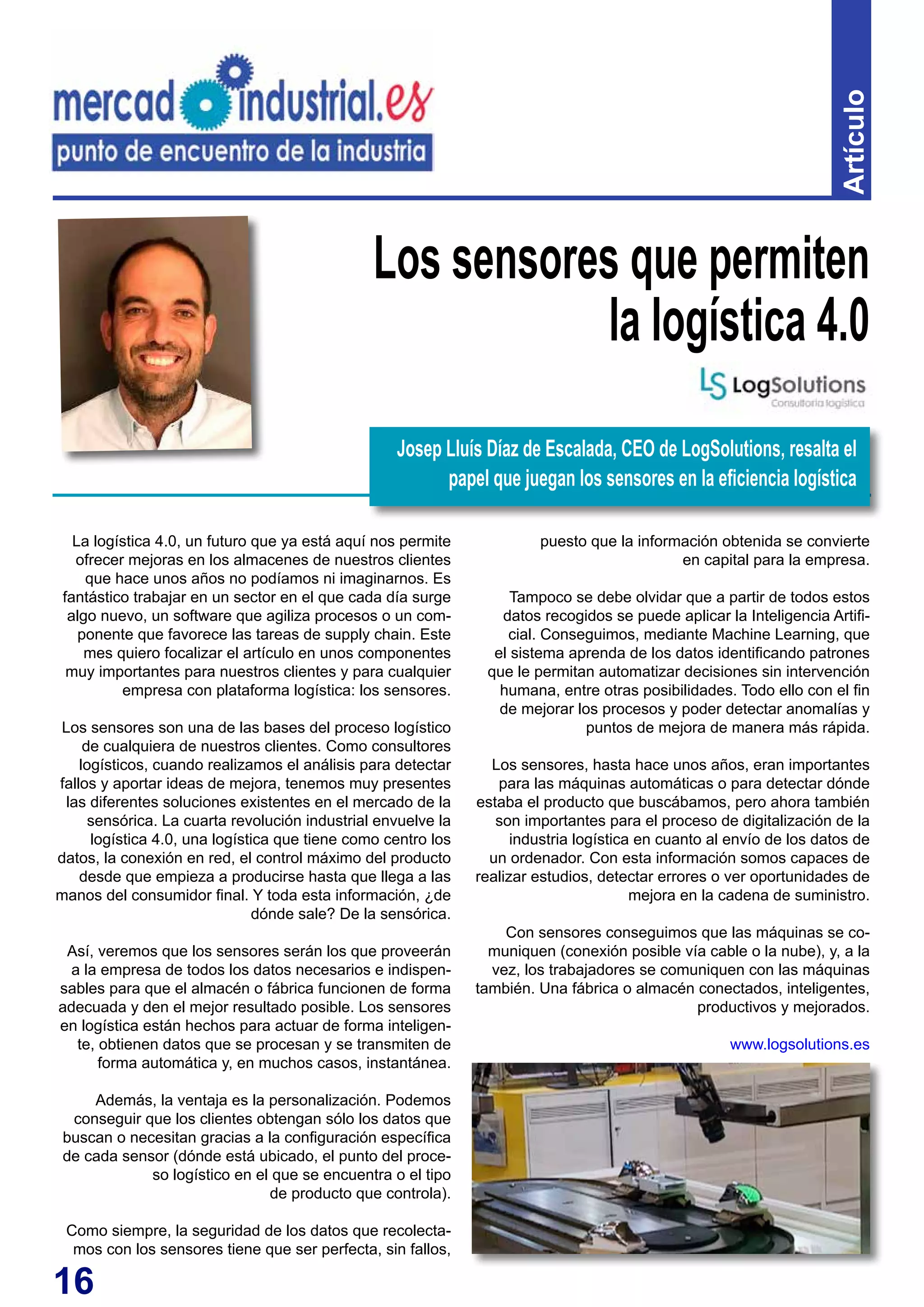 16
Artículo
La logística 4.0, un futuro que ya está aquí nos permite
ofrecer mejoras en los almacenes de nuestros clientes
que hace unos años no podíamos ni imaginarnos. Es
fantástico trabajar en un sector en el que cada día surge
algo nuevo, un software que agiliza procesos o un com-
ponente que favorece las tareas de supply chain. Este
mes quiero focalizar el artículo en unos componentes
muy importantes para nuestros clientes y para cualquier
empresa con plataforma logística: los sensores.
Los sensores son una de las bases del proceso logístico
de cualquiera de nuestros clientes. Como consultores
logísticos, cuando realizamos el análisis para detectar
fallos y aportar ideas de mejora, tenemos muy presentes
las diferentes soluciones existentes en el mercado de la
sensórica. La cuarta revolución industrial envuelve la
logística 4.0, una logística que tiene como centro los
datos, la conexión en red, el control máximo del producto
desde que empieza a producirse hasta que llega a las
manos del consumidor final. Y toda esta información, ¿de
dónde sale? De la sensórica.
Así, veremos que los sensores serán los que proveerán
a la empresa de todos los datos necesarios e indispen-
sables para que el almacén o fábrica funcionen de forma
adecuada y den el mejor resultado posible. Los sensores
en logística están hechos para actuar de forma inteligen-
te, obtienen datos que se procesan y se transmiten de
forma automática y, en muchos casos, instantánea.
Además, la ventaja es la personalización. Podemos
conseguir que los clientes obtengan sólo los datos que
buscan o necesitan gracias a la configuración específica
de cada sensor (dónde está ubicado, el punto del proce-
so logístico en el que se encuentra o el tipo
de producto que controla).
Como siempre, la seguridad de los datos que recolecta-
mos con los sensores tiene que ser perfecta, sin fallos,
Los sensores que permiten
la logística 4.0
puesto que la información obtenida se convierte
en capital para la empresa.
Tampoco se debe olvidar que a partir de todos estos
datos recogidos se puede aplicar la Inteligencia Artifi-
cial. Conseguimos, mediante Machine Learning, que
el sistema aprenda de los datos identificando patrones
que le permitan automatizar decisiones sin intervención
humana, entre otras posibilidades. Todo ello con el fin
de mejorar los procesos y poder detectar anomalías y
puntos de mejora de manera más rápida.
Los sensores, hasta hace unos años, eran importantes
para las máquinas automáticas o para detectar dónde
estaba el producto que buscábamos, pero ahora también
son importantes para el proceso de digitalización de la
industria logística en cuanto al envío de los datos de
un ordenador. Con esta información somos capaces de
realizar estudios, detectar errores o ver oportunidades de
mejora en la cadena de suministro.
Con sensores conseguimos que las máquinas se co-
muniquen (conexión posible vía cable o la nube), y, a la
vez, los trabajadores se comuniquen con las máquinas
también. Una fábrica o almacén conectados, inteligentes,
productivos y mejorados.
www.logsolutions.es
Josep Lluís Díaz de Escalada, CEO de LogSolutions, resalta el
papel que juegan los sensores en la eficiencia logística
 