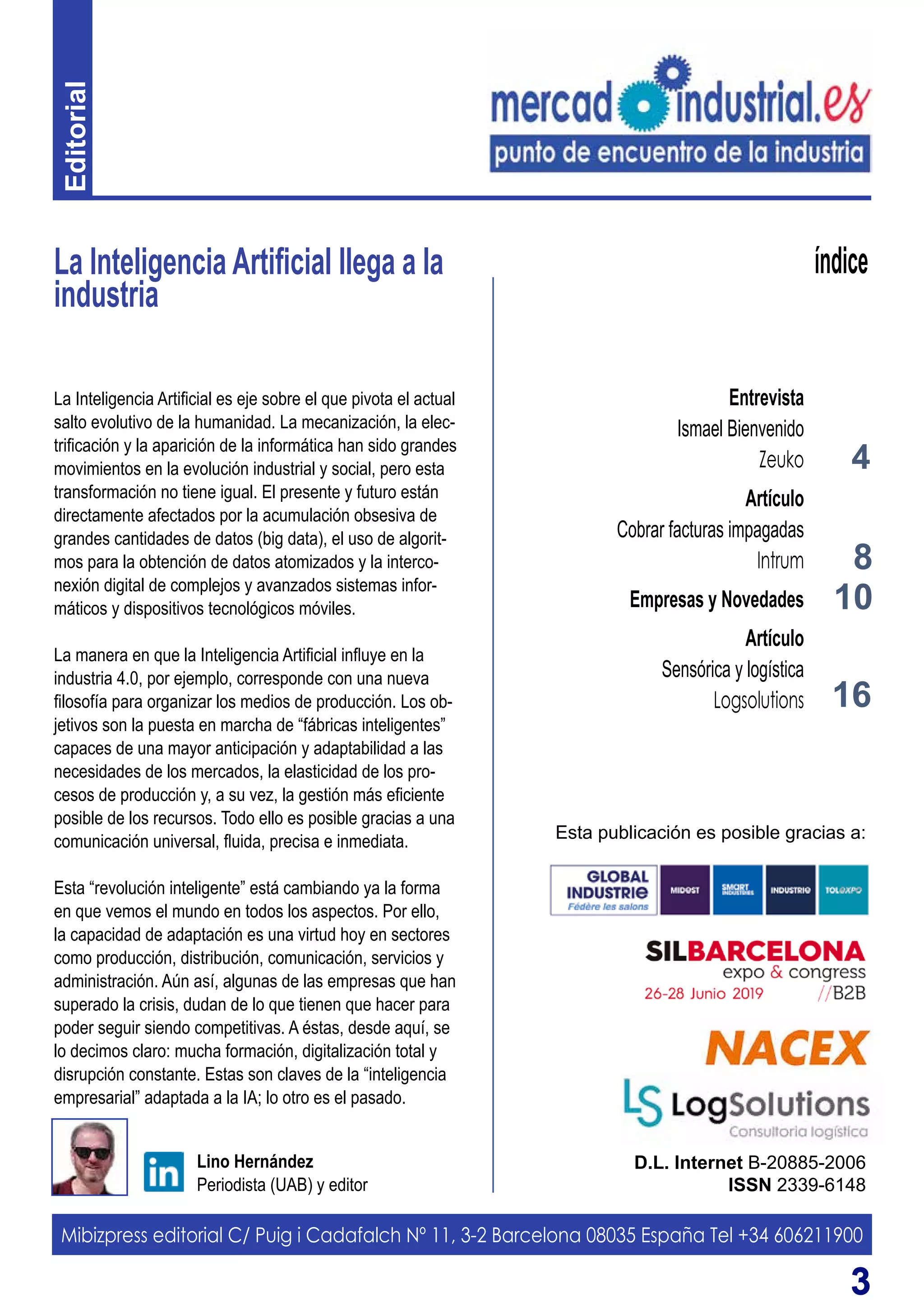 33
La Inteligencia Artificial llega a la
industria
D.L. Internet B-20885-2006
ISSN 2339-6148
Lino Hernández
Periodista (UAB) y editor
índice
La Inteligencia Artificial es eje sobre el que pivota el actual
salto evolutivo de la humanidad. La mecanización, la elec-
trificación y la aparición de la informática han sido grandes
movimientos en la evolución industrial y social, pero esta
transformación no tiene igual. El presente y futuro están
directamente afectados por la acumulación obsesiva de
grandes cantidades de datos (big data), el uso de algorit-
mos para la obtención de datos atomizados y la interco-
nexión digital de complejos y avanzados sistemas infor-
máticos y dispositivos tecnológicos móviles.
La manera en que la Inteligencia Artificial influye en la
industria 4.0, por ejemplo, corresponde con una nueva
filosofía para organizar los medios de producción. Los ob-
jetivos son la puesta en marcha de “fábricas inteligentes”
capaces de una mayor anticipación y adaptabilidad a las
necesidades de los mercados, la elasticidad de los pro-
cesos de producción y, a su vez, la gestión más eficiente
posible de los recursos. Todo ello es posible gracias a una
comunicación universal, fluida, precisa e inmediata.
Esta “revolución inteligente” está cambiando ya la forma
en que vemos el mundo en todos los aspectos. Por ello,
la capacidad de adaptación es una virtud hoy en sectores
como producción, distribución, comunicación, servicios y
administración. Aún así, algunas de las empresas que han
superado la crisis, dudan de lo que tienen que hacer para
poder seguir siendo competitivas. A éstas, desde aquí, se
lo decimos claro: mucha formación, digitalización total y
disrupción constante. Estas son claves de la “inteligencia
empresarial” adaptada a la IA; lo otro es el pasado.
Mibizpress editorial C/ Puig i Cadafalch Nº 11, 3-2 Barcelona 08035 España Tel +34 606211900
Esta publicación es posible gracias a:
4
Entrevista
Ismael Bienvenido
Zeuko
Artículo
Cobrar facturas impagadas
Intrum
Empresas y Novedades
Artículo
Sensórica y logística
Logsolutions
8
16
10
Editorial
 