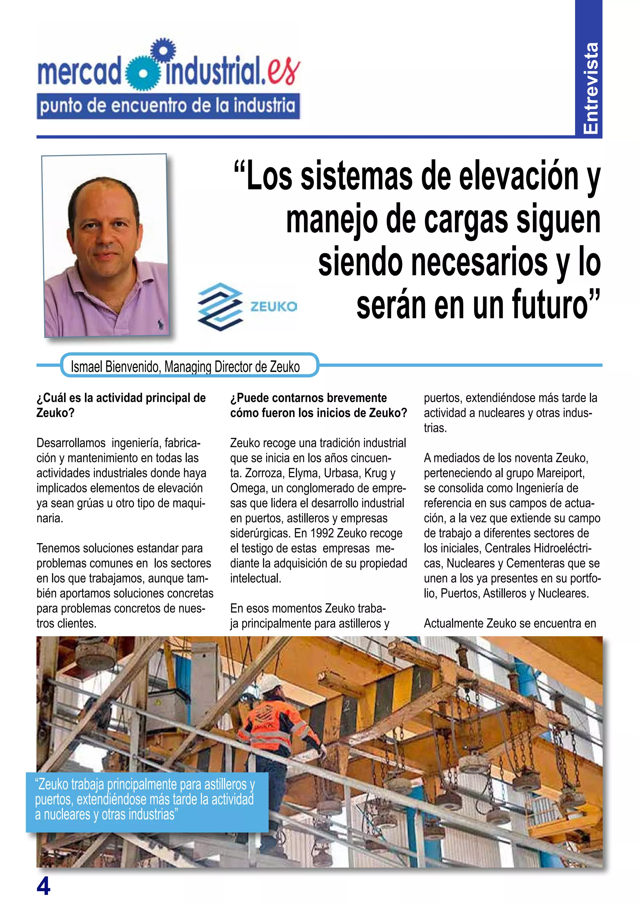 4
“Los sistemas de elevación y
manejo de cargas siguen
siendo necesarios y lo
serán en un futuro”
¿Cuál es la actividad principal de
Zeuko?
Desarrollamos ingeniería, fabrica-
ción y mantenimiento en todas las
actividades industriales donde haya
implicados elementos de elevación
ya sean grúas u otro tipo de maqui-
naria.
Tenemos soluciones estandar para
problemas comunes en los sectores
en los que trabajamos, aunque tam-
bién aportamos soluciones concretas
para problemas concretos de nues-
tros clientes.
¿Puede contarnos brevemente
cómo fueron los inicios de Zeuko?
Zeuko recoge una tradición industrial
que se inicia en los años cincuen-
ta. Zorroza, Elyma, Urbasa, Krug y
Omega, un conglomerado de empre-
sas que lidera el desarrollo industrial
en puertos, astilleros y empresas
siderúrgicas. En 1992 Zeuko recoge
el testigo de estas empresas me-
diante la adquisición de su propiedad
intelectual.
En esos momentos Zeuko traba-
ja principalmente para astilleros y
Entrevista
Ismael Bienvenido, Managing Director de Zeuko
puertos, extendiéndose más tarde la
actividad a nucleares y otras indus-
trias.
A mediados de los noventa Zeuko,
perteneciendo al grupo Mareiport,
se consolida como Ingeniería de
referencia en sus campos de actua-
ción, a la vez que extiende su campo
de trabajo a diferentes sectores de
los iniciales, Centrales Hidroeléctri-
cas, Nucleares y Cementeras que se
unen a los ya presentes en su portfo-
lio, Puertos, Astilleros y Nucleares.
Actualmente Zeuko se encuentra en
“Zeuko trabaja principalmente para astilleros y
puertos, extendiéndose más tarde la actividad
a nucleares y otras industrias”
 