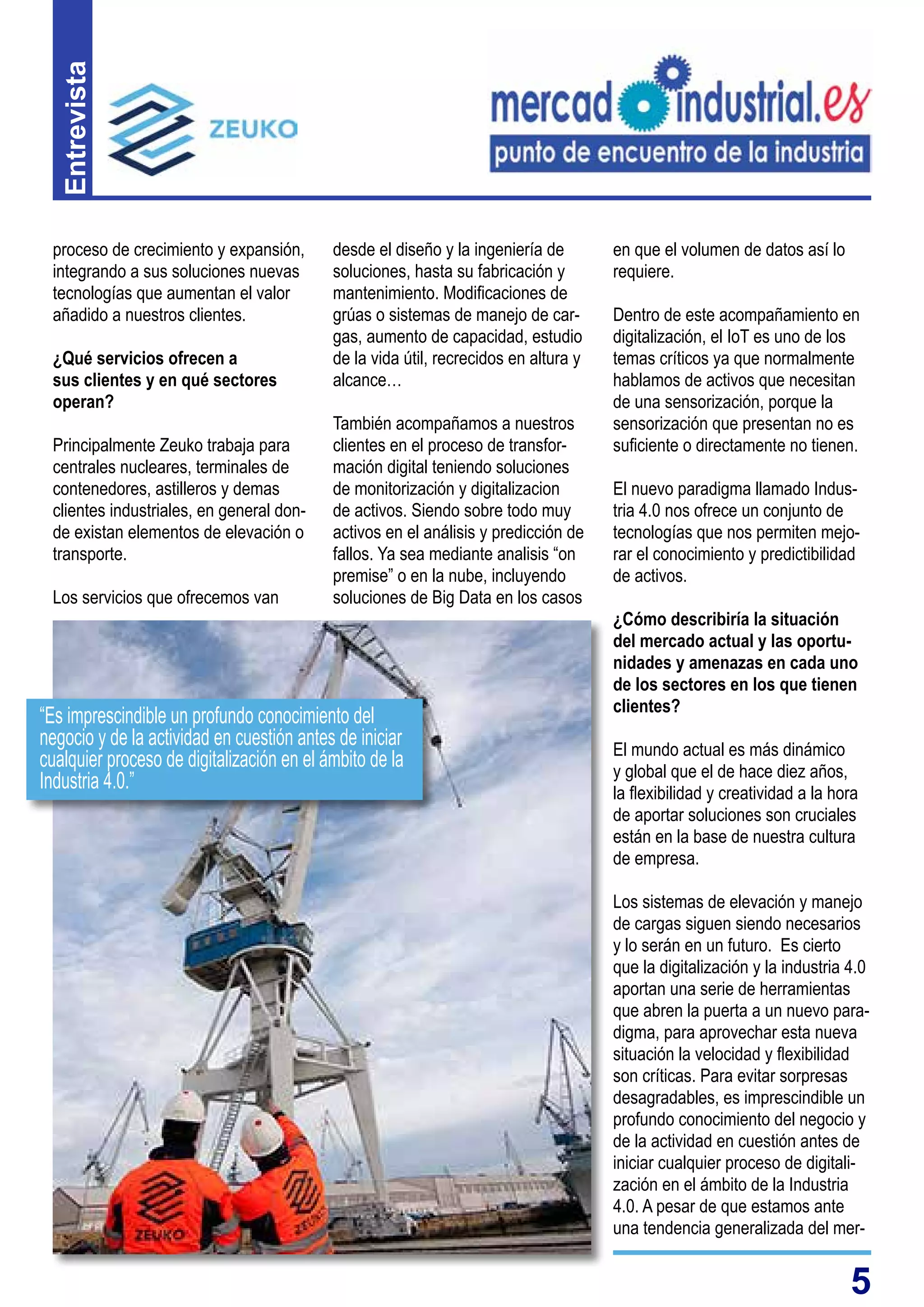 5
Entrevista
desde el diseño y la ingeniería de
soluciones, hasta su fabricación y
mantenimiento. Modificaciones de
grúas o sistemas de manejo de car-
gas, aumento de capacidad, estudio
de la vida útil, recrecidos en altura y
alcance…
También acompañamos a nuestros
clientes en el proceso de transfor-
mación digital teniendo soluciones
de monitorización y digitalizacion
de activos. Siendo sobre todo muy
activos en el análisis y predicción de
fallos. Ya sea mediante analisis “on
premise” o en la nube, incluyendo
soluciones de Big Data en los casos
proceso de crecimiento y expansión,
integrando a sus soluciones nuevas
tecnologías que aumentan el valor
añadido a nuestros clientes.
¿Qué servicios ofrecen a
sus clientes y en qué sectores
operan?
Principalmente Zeuko trabaja para
centrales nucleares, terminales de
contenedores, astilleros y demas
clientes industriales, en general don-
de existan elementos de elevación o
transporte.
Los servicios que ofrecemos van
en que el volumen de datos así lo
requiere.
Dentro de este acompañamiento en
digitalización, el IoT es uno de los
temas críticos ya que normalmente
hablamos de activos que necesitan
de una sensorización, porque la
sensorización que presentan no es
suficiente o directamente no tienen.
El nuevo paradigma llamado Indus-
tria 4.0 nos ofrece un conjunto de
tecnologías que nos permiten mejo-
rar el conocimiento y predictibilidad
de activos.
¿Cómo describiría la situación
del mercado actual y las oportu-
nidades y amenazas en cada uno
de los sectores en los que tienen
clientes?
El mundo actual es más dinámico
y global que el de hace diez años,
la flexibilidad y creatividad a la hora
de aportar soluciones son cruciales
están en la base de nuestra cultura
de empresa.
Los sistemas de elevación y manejo
de cargas siguen siendo necesarios
y lo serán en un futuro. Es cierto
que la digitalización y la industria 4.0
aportan una serie de herramientas
que abren la puerta a un nuevo para-
digma, para aprovechar esta nueva
situación la velocidad y flexibilidad
son críticas. Para evitar sorpresas
desagradables, es imprescindible un
profundo conocimiento del negocio y
de la actividad en cuestión antes de
iniciar cualquier proceso de digitali-
zación en el ámbito de la Industria
4.0. A pesar de que estamos ante
una tendencia generalizada del mer-
“Es imprescindible un profundo conocimiento del
negocio y de la actividad en cuestión antes de iniciar
cualquier proceso de digitalización en el ámbito de la
Industria 4.0.”
 