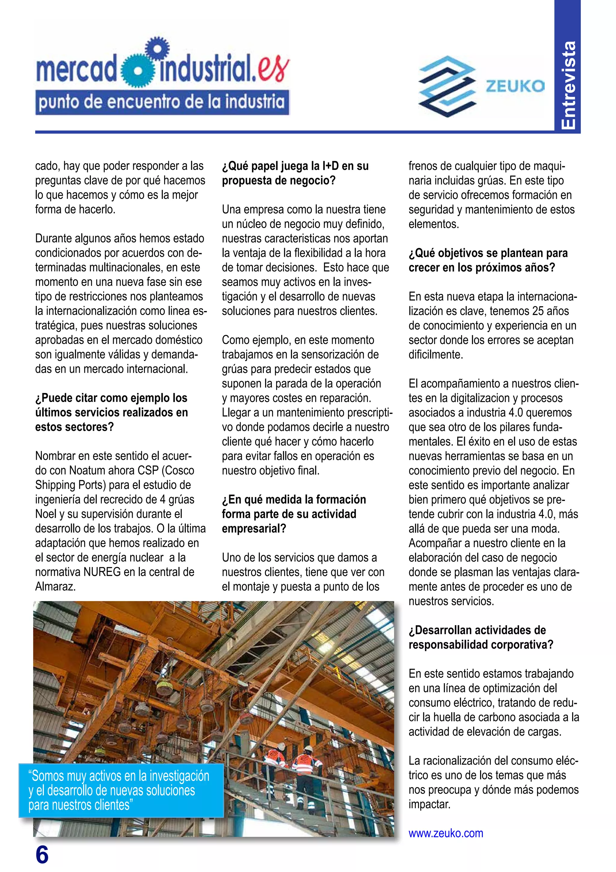 6
cado, hay que poder responder a las
preguntas clave de por qué hacemos
lo que hacemos y cómo es la mejor
forma de hacerlo.
Durante algunos años hemos estado
condicionados por acuerdos con de-
terminadas multinacionales, en este
momento en una nueva fase sin ese
tipo de restricciones nos planteamos
la internacionalización como linea es-
tratégica, pues nuestras soluciones
aprobadas en el mercado doméstico
son igualmente válidas y demanda-
das en un mercado internacional.
¿Puede citar como ejemplo los
últimos servicios realizados en
estos sectores?
Nombrar en este sentido el acuer-
do con Noatum ahora CSP (Cosco
Shipping Ports) para el estudio de
ingeniería del recrecido de 4 grúas
Noel y su supervisión durante el
desarrollo de los trabajos. O la última
adaptación que hemos realizado en
el sector de energía nuclear a la
normativa NUREG en la central de
Almaraz.
¿Qué papel juega la I+D en su
propuesta de negocio?
Una empresa como la nuestra tiene
un núcleo de negocio muy definido,
nuestras caracteristicas nos aportan
la ventaja de la flexibilidad a la hora
de tomar decisiones. Esto hace que
seamos muy activos en la inves-
tigación y el desarrollo de nuevas
soluciones para nuestros clientes.
Como ejemplo, en este momento
trabajamos en la sensorización de
grúas para predecir estados que
suponen la parada de la operación
y mayores costes en reparación.
Llegar a un mantenimiento prescripti-
vo donde podamos decirle a nuestro
cliente qué hacer y cómo hacerlo
para evitar fallos en operación es
nuestro objetivo final.
¿En qué medida la formación
forma parte de su actividad
empresarial?
Uno de los servicios que damos a
nuestros clientes, tiene que ver con
el montaje y puesta a punto de los
frenos de cualquier tipo de maqui-
naria incluidas grúas. En este tipo
de servicio ofrecemos formación en
seguridad y mantenimiento de estos
elementos.
¿Qué objetivos se plantean para
crecer en los próximos años?
En esta nueva etapa la internaciona-
lización es clave, tenemos 25 años
de conocimiento y experiencia en un
sector donde los errores se aceptan
dificilmente.
El acompañamiento a nuestros clien-
tes en la digitalizacion y procesos
asociados a industria 4.0 queremos
que sea otro de los pilares funda-
mentales. El éxito en el uso de estas
nuevas herramientas se basa en un
conocimiento previo del negocio. En
este sentido es importante analizar
bien primero qué objetivos se pre-
tende cubrir con la industria 4.0, más
allá de que pueda ser una moda.
Acompañar a nuestro cliente en la
elaboración del caso de negocio
donde se plasman las ventajas clara-
mente antes de proceder es uno de
nuestros servicios.
¿Desarrollan actividades de
responsabilidad corporativa?
En este sentido estamos trabajando
en una línea de optimización del
consumo eléctrico, tratando de redu-
cir la huella de carbono asociada a la
actividad de elevación de cargas.
La racionalización del consumo eléc-
trico es uno de los temas que más
nos preocupa y dónde más podemos
impactar.
www.zeuko.com
Entrevista
“Somos muy activos en la investigación
y el desarrollo de nuevas soluciones
para nuestros clientes”
 