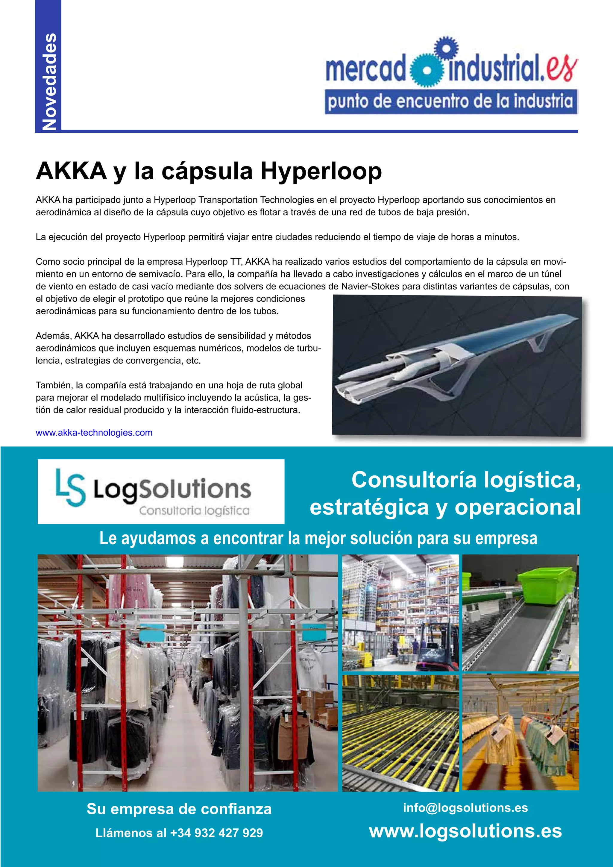7
Novedades
AKKA ha participado junto a Hyperloop Transportation Technologies en el proyecto Hyperloop aportando sus conocimientos en
aerodinámica al diseño de la cápsula cuyo objetivo es flotar a través de una red de tubos de baja presión.
La ejecución del proyecto Hyperloop permitirá viajar entre ciudades reduciendo el tiempo de viaje de horas a minutos.
Como socio principal de la empresa Hyperloop TT, AKKA ha realizado varios estudios del comportamiento de la cápsula en movi-
miento en un entorno de semivacío. Para ello, la compañía ha llevado a cabo investigaciones y cálculos en el marco de un túnel
de viento en estado de casi vacío mediante dos solvers de ecuaciones de Navier-Stokes para distintas variantes de cápsulas, con
el objetivo de elegir el prototipo que reúne la mejores condiciones
aerodinámicas para su funcionamiento dentro de los tubos.
Además, AKKA ha desarrollado estudios de sensibilidad y métodos
aerodinámicos que incluyen esquemas numéricos, modelos de turbu-
lencia, estrategias de convergencia, etc.
También, la compañía está trabajando en una hoja de ruta global
para mejorar el modelado multifísico incluyendo la acústica, la ges-
tión de calor residual producido y la interacción fluido-estructura.
www.akka-technologies.com
AKKA y la cápsula Hyperloop
Su empresa de confianza
Llámenos al +34 932 427 929
info@logsolutions.es
www.logsolutions.es
Le ayudamos a encontrar la mejor solución para su empresa
Consultoría logística,
estratégica y operacional
 