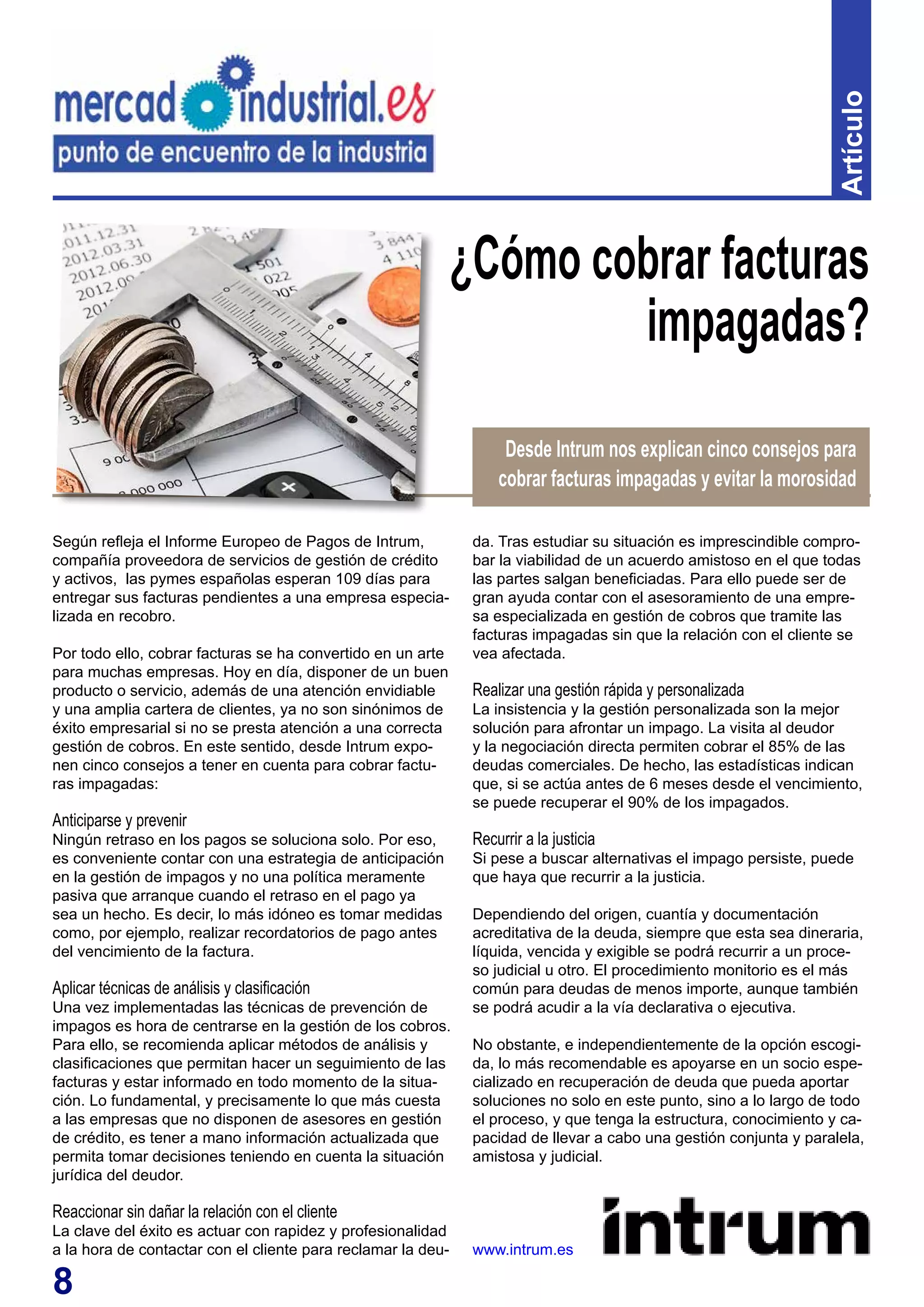 8
Artículo
Según refleja el Informe Europeo de Pagos de Intrum,
compañía proveedora de servicios de gestión de crédito
y activos, las pymes españolas esperan 109 días para
entregar sus facturas pendientes a una empresa especia-
lizada en recobro.
Por todo ello, cobrar facturas se ha convertido en un arte
para muchas empresas. Hoy en día, disponer de un buen
producto o servicio, además de una atención envidiable
y una amplia cartera de clientes, ya no son sinónimos de
éxito empresarial si no se presta atención a una correcta
gestión de cobros. En este sentido, desde Intrum expo-
nen cinco consejos a tener en cuenta para cobrar factu-
ras impagadas:
Anticiparse y prevenir
Ningún retraso en los pagos se soluciona solo. Por eso,
es conveniente contar con una estrategia de anticipación
en la gestión de impagos y no una política meramente
pasiva que arranque cuando el retraso en el pago ya
sea un hecho. Es decir, lo más idóneo es tomar medidas
como, por ejemplo, realizar recordatorios de pago antes
del vencimiento de la factura.
Aplicar técnicas de análisis y clasificación
Una vez implementadas las técnicas de prevención de
impagos es hora de centrarse en la gestión de los cobros.
Para ello, se recomienda aplicar métodos de análisis y
clasificaciones que permitan hacer un seguimiento de las
facturas y estar informado en todo momento de la situa-
ción. Lo fundamental, y precisamente lo que más cuesta
a las empresas que no disponen de asesores en gestión
de crédito, es tener a mano información actualizada que
permita tomar decisiones teniendo en cuenta la situación
jurídica del deudor.
Reaccionar sin dañar la relación con el cliente
La clave del éxito es actuar con rapidez y profesionalidad
a la hora de contactar con el cliente para reclamar la deu-
¿Cómo cobrar facturas
impagadas?
da. Tras estudiar su situación es imprescindible compro-
bar la viabilidad de un acuerdo amistoso en el que todas
las partes salgan beneficiadas. Para ello puede ser de
gran ayuda contar con el asesoramiento de una empre-
sa especializada en gestión de cobros que tramite las
facturas impagadas sin que la relación con el cliente se
vea afectada.
Realizar una gestión rápida y personalizada
La insistencia y la gestión personalizada son la mejor
solución para afrontar un impago. La visita al deudor
y la negociación directa permiten cobrar el 85% de las
deudas comerciales. De hecho, las estadísticas indican
que, si se actúa antes de 6 meses desde el vencimiento,
se puede recuperar el 90% de los impagados.
Recurrir a la justicia
Si pese a buscar alternativas el impago persiste, puede
que haya que recurrir a la justicia.
Dependiendo del origen, cuantía y documentación
acreditativa de la deuda, siempre que esta sea dineraria,
líquida, vencida y exigible se podrá recurrir a un proce-
so judicial u otro. El procedimiento monitorio es el más
común para deudas de menos importe, aunque también
se podrá acudir a la vía declarativa o ejecutiva.
No obstante, e independientemente de la opción escogi-
da, lo más recomendable es apoyarse en un socio espe-
cializado en recuperación de deuda que pueda aportar
soluciones no solo en este punto, sino a lo largo de todo
el proceso, y que tenga la estructura, conocimiento y ca-
pacidad de llevar a cabo una gestión conjunta y paralela,
amistosa y judicial.
www.intrum.es
Desde Intrum nos explican cinco consejos para
cobrar facturas impagadas y evitar la morosidad
 