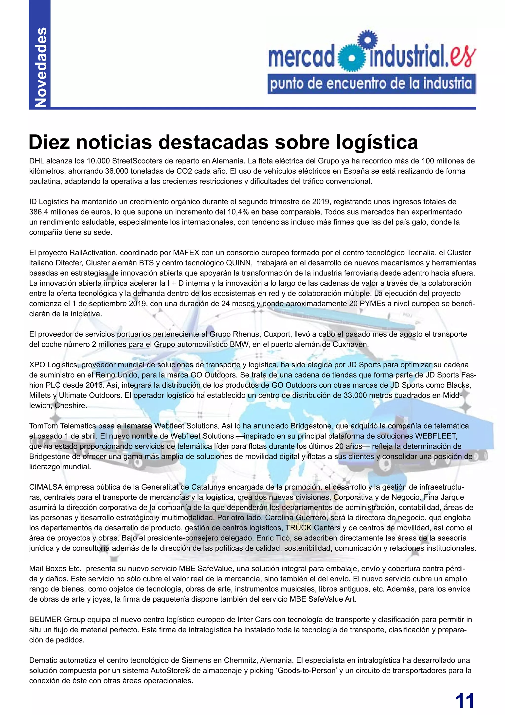 11
DHL alcanza los 10.000 StreetScooters de reparto en Alemania. La flota eléctrica del Grupo ya ha recorrido más de 100 millones de
kilómetros, ahorrando 36.000 toneladas de CO2 cada año. El uso de vehículos eléctricos en España se está realizando de forma
paulatina, adaptando la operativa a las crecientes restricciones y dificultades del tráfico convencional.
ID Logistics ha mantenido un crecimiento orgánico durante el segundo trimestre de 2019, registrando unos ingresos totales de
386,4 millones de euros, lo que supone un incremento del 10,4% en base comparable. Todos sus mercados han experimentado
un rendimiento saludable, especialmente los internacionales, con tendencias incluso más firmes que las del país galo, donde la
compañía tiene su sede.
El proyecto RailActivation, coordinado por MAFEX con un consorcio europeo formado por el centro tecnológico Tecnalia, el Cluster
italiano Ditecfer, Cluster alemán BTS y centro tecnológico QUINN, trabajará en el desarrollo de nuevos mecanismos y herramientas
basadas en estrategias de innovación abierta que apoyarán la transformación de la industria ferroviaria desde adentro hacia afuera.
La innovación abierta implica acelerar la I + D interna y la innovación a lo largo de las cadenas de valor a través de la colaboración
entre la oferta tecnológica y la demanda dentro de los ecosistemas en red y de colaboración múltiple. La ejecución del proyecto
comienza el 1 de septiembre 2019, con una duración de 24 meses y donde aproximadamente 20 PYMEs a nivel europeo se benefi-
ciarán de la iniciativa.
El proveedor de servicios portuarios perteneciente al Grupo Rhenus, Cuxport, llevó a cabo el pasado mes de agosto el transporte
del coche número 2 millones para el Grupo automovilístico BMW, en el puerto alemán de Cuxhaven.
XPO Logistics, proveedor mundial de soluciones de transporte y logística, ha sido elegida por JD Sports para optimizar su cadena
de suministro en el Reino Unido, para la marca GO Outdoors. Se trata de una cadena de tiendas que forma parte de JD Sports Fas-
hion PLC desde 2016. Así, integrará la distribución de los productos de GO Outdoors con otras marcas de JD Sports como Blacks,
Millets y Ultimate Outdoors. El operador logístico ha establecido un centro de distribución de 33.000 metros cuadrados en Midd-
lewich, Cheshire.
TomTom Telematics pasa a llamarse Webfleet Solutions. Así lo ha anunciado Bridgestone, que adquirió la compañía de telemática
el pasado 1 de abril. El nuevo nombre de Webfleet Solutions —inspirado en su principal plataforma de soluciones WEBFLEET,
que ha estado proporcionando servicios de telemática líder para flotas durante los últimos 20 años— refleja la determinación de
Bridgestone de ofrecer una gama más amplia de soluciones de movilidad digital y flotas a sus clientes y consolidar una posición de
liderazgo mundial.
CIMALSA empresa pública de la Generalitat de Catalunya encargada de la promoción, el desarrollo y la gestión de infraestructu-
ras, centrales para el transporte de mercancías y la logística, crea dos nuevas divisiones, Corporativa y de Negocio. Fina Jarque
asumirá la dirección corporativa de la compañía de la que dependerán los departamentos de administración, contabilidad, áreas de
las personas y desarrollo estratégico y multimodalidad. Por otro lado, Carolina Guerrero, será la directora de negocio, que engloba
los departamentos de desarrollo de producto, gestión de centros logísticos, TRUCK Centers y de centros de movilidad, así como el
área de proyectos y obras. Bajo el presidente-consejero delegado, Enric Ticó, se adscriben directamente las áreas de la asesoría
jurídica y de consultoría además de la dirección de las políticas de calidad, sostenibilidad, comunicación y relaciones institucionales.
Mail Boxes Etc. presenta su nuevo servicio MBE SafeValue, una solución integral para embalaje, envío y cobertura contra pérdi-
da y daños. Este servicio no sólo cubre el valor real de la mercancía, sino también el del envío. El nuevo servicio cubre un amplio
rango de bienes, como objetos de tecnología, obras de arte, instrumentos musicales, libros antiguos, etc. Además, para los envíos
de obras de arte y joyas, la firma de paquetería dispone también del servicio MBE SafeValue Art.
BEUMER Group equipa el nuevo centro logístico europeo de Inter Cars con tecnología de transporte y clasificación para permitir in
situ un flujo de material perfecto. Esta firma de intralogística ha instalado toda la tecnología de transporte, clasificación y prepara-
ción de pedidos.
Dematic automatiza el centro tecnológico de Siemens en Chemnitz, Alemania. El especialista en intralogística ha desarrollado una
solución compuesta por un sistema AutoStore® de almacenaje y picking ‘Goods-to-Person’ y un circuito de transportadores para la
conexión de éste con otras áreas operacionales.
Diez noticias destacadas sobre logística
Novedades
 