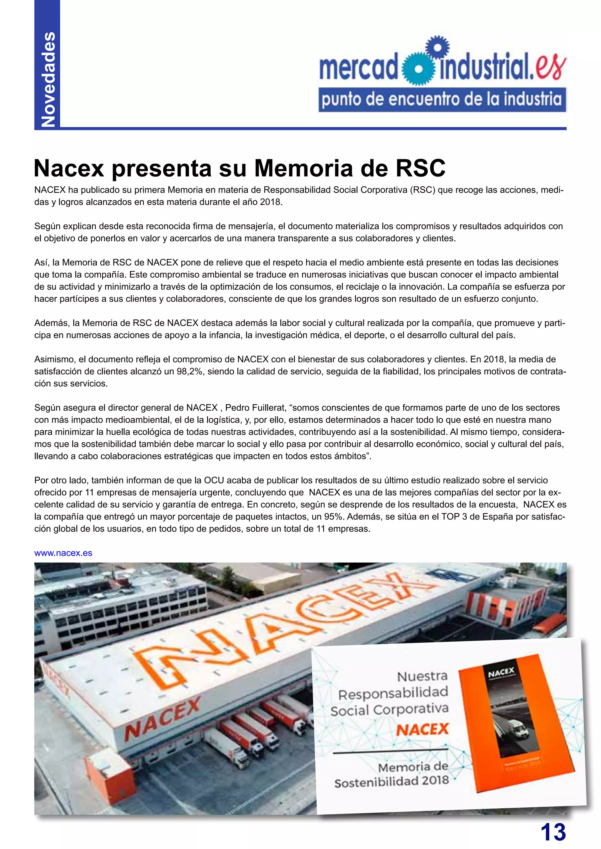 13
NACEX ha publicado su primera Memoria en materia de Responsabilidad Social Corporativa (RSC) que recoge las acciones, medi-
das y logros alcanzados en esta materia durante el año 2018.
Según explican desde esta reconocida firma de mensajería, el documento materializa los compromisos y resultados adquiridos con
el objetivo de ponerlos en valor y acercarlos de una manera transparente a sus colaboradores y clientes.
Así, la Memoria de RSC de NACEX pone de relieve que el respeto hacia el medio ambiente está presente en todas las decisiones
que toma la compañía. Este compromiso ambiental se traduce en numerosas iniciativas que buscan conocer el impacto ambiental
de su actividad y minimizarlo a través de la optimización de los consumos, el reciclaje o la innovación. La compañía se esfuerza por
hacer partícipes a sus clientes y colaboradores, consciente de que los grandes logros son resultado de un esfuerzo conjunto.
Además, la Memoria de RSC de NACEX destaca además la labor social y cultural realizada por la compañía, que promueve y parti-
cipa en numerosas acciones de apoyo a la infancia, la investigación médica, el deporte, o el desarrollo cultural del país.
Asimismo, el documento refleja el compromiso de NACEX con el bienestar de sus colaboradores y clientes. En 2018, la media de
satisfacción de clientes alcanzó un 98,2%, siendo la calidad de servicio, seguida de la fiabilidad, los principales motivos de contrata-
ción sus servicios.
Según asegura el director general de NACEX , Pedro Fuillerat, “somos conscientes de que formamos parte de uno de los sectores
con más impacto medioambiental, el de la logística, y, por ello, estamos determinados a hacer todo lo que esté en nuestra mano
para minimizar la huella ecológica de todas nuestras actividades, contribuyendo así a la sostenibilidad. Al mismo tiempo, considera-
mos que la sostenibilidad también debe marcar lo social y ello pasa por contribuir al desarrollo económico, social y cultural del país,
llevando a cabo colaboraciones estratégicas que impacten en todos estos ámbitos”.
Por otro lado, también informan de que la OCU acaba de publicar los resultados de su último estudio realizado sobre el servicio
ofrecido por 11 empresas de mensajería urgente, concluyendo que NACEX es una de las mejores compañías del sector por la ex-
celente calidad de su servicio y garantía de entrega. En concreto, según se desprende de los resultados de la encuesta, NACEX es
la compañía que entregó un mayor porcentaje de paquetes intactos, un 95%. Además, se sitúa en el TOP 3 de España por satisfac-
ción global de los usuarios, en todo tipo de pedidos, sobre un total de 11 empresas.
www.nacex.es
Nacex presenta su Memoria de RSC
Novedades
 