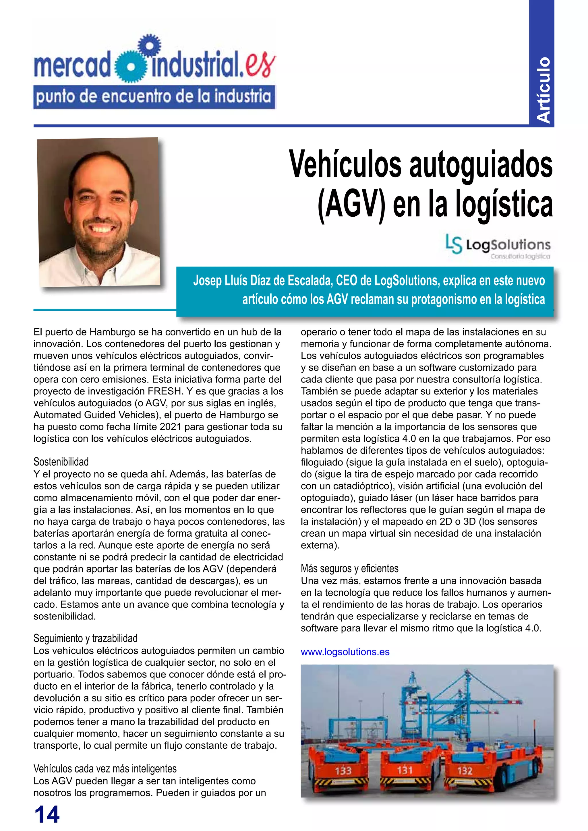 14
Artículo
El puerto de Hamburgo se ha convertido en un hub de la
innovación. Los contenedores del puerto los gestionan y
mueven unos vehículos eléctricos autoguiados, convir-
tiéndose así en la primera terminal de contenedores que
opera con cero emisiones. Esta iniciativa forma parte del
proyecto de investigación FRESH. Y es que gracias a los
vehículos autoguiados (o AGV, por sus siglas en inglés,
Automated Guided Vehicles), el puerto de Hamburgo se
ha puesto como fecha límite 2021 para gestionar toda su
logística con los vehículos eléctricos autoguiados.
Sostenibilidad
Y el proyecto no se queda ahí. Además, las baterías de
estos vehículos son de carga rápida y se pueden utilizar
como almacenamiento móvil, con el que poder dar ener-
gía a las instalaciones. Así, en los momentos en lo que
no haya carga de trabajo o haya pocos contenedores, las
baterías aportarán energía de forma gratuita al conec-
tarlos a la red. Aunque este aporte de energía no será
constante ni se podrá predecir la cantidad de electricidad
que podrán aportar las baterías de los AGV (dependerá
del tráfico, las mareas, cantidad de descargas), es un
adelanto muy importante que puede revolucionar el mer-
cado. Estamos ante un avance que combina tecnología y
sostenibilidad.
Seguimiento y trazabilidad
Los vehículos eléctricos autoguiados permiten un cambio
en la gestión logística de cualquier sector, no solo en el
portuario. Todos sabemos que conocer dónde está el pro-
ducto en el interior de la fábrica, tenerlo controlado y la
devolución a su sitio es crítico para poder ofrecer un ser-
vicio rápido, productivo y positivo al cliente final. También
podemos tener a mano la trazabilidad del producto en
cualquier momento, hacer un seguimiento constante a su
transporte, lo cual permite un flujo constante de trabajo.
Vehículos cada vez más inteligentes
Los AGV pueden llegar a ser tan inteligentes como
nosotros los programemos. Pueden ir guiados por un
Vehículos autoguiados
(AGV) en la logística
operario o tener todo el mapa de las instalaciones en su
memoria y funcionar de forma completamente autónoma.
Los vehículos autoguiados eléctricos son programables
y se diseñan en base a un software customizado para
cada cliente que pasa por nuestra consultoría logística.
También se puede adaptar su exterior y los materiales
usados según el tipo de producto que tenga que trans-
portar o el espacio por el que debe pasar. Y no puede
faltar la mención a la importancia de los sensores que
permiten esta logística 4.0 en la que trabajamos. Por eso
hablamos de diferentes tipos de vehículos autoguiados:
filoguiado (sigue la guía instalada en el suelo), optoguia-
do (sigue la tira de espejo marcado por cada recorrido
con un catadióptrico), visión artificial (una evolución del
optoguiado), guiado láser (un láser hace barridos para
encontrar los reflectores que le guían según el mapa de
la instalación) y el mapeado en 2D o 3D (los sensores
crean un mapa virtual sin necesidad de una instalación
externa).
Más seguros y eficientes
Una vez más, estamos frente a una innovación basada
en la tecnología que reduce los fallos humanos y aumen-
ta el rendimiento de las horas de trabajo. Los operarios
tendrán que especializarse y reciclarse en temas de
software para llevar el mismo ritmo que la logística 4.0.
www.logsolutions.es
Josep Lluís Díaz de Escalada, CEO de LogSolutions, explica en este nuevo
artículo cómo los AGV reclaman su protagonismo en la logística
 