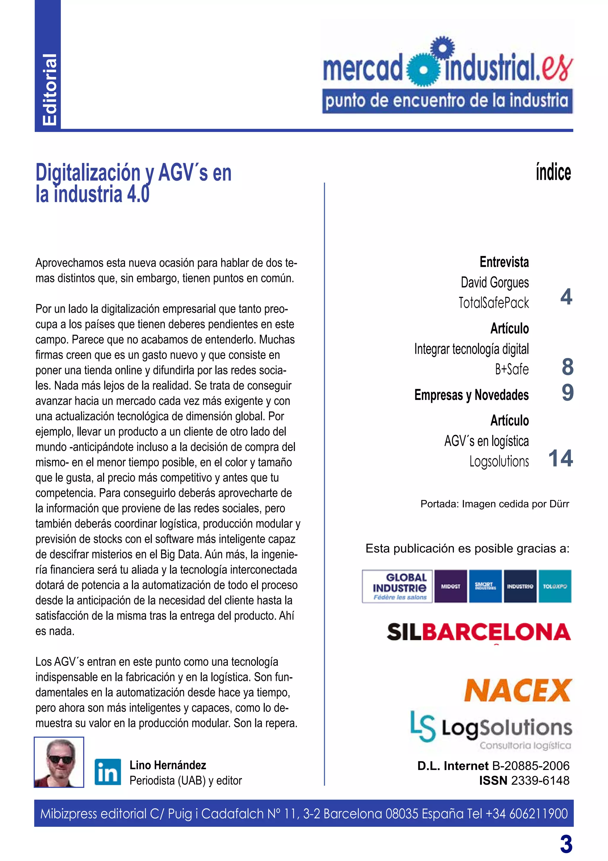 33
Digitalización y AGV´s en
la industria 4.0
D.L. Internet B-20885-2006
ISSN 2339-6148
Lino Hernández
Periodista (UAB) y editor
índice
Aprovechamos esta nueva ocasión para hablar de dos te-
mas distintos que, sin embargo, tienen puntos en común.
Por un lado la digitalización empresarial que tanto preo-
cupa a los países que tienen deberes pendientes en este
campo. Parece que no acabamos de entenderlo. Muchas
firmas creen que es un gasto nuevo y que consiste en
poner una tienda online y difundirla por las redes socia-
les. Nada más lejos de la realidad. Se trata de conseguir
avanzar hacia un mercado cada vez más exigente y con
una actualización tecnológica de dimensión global. Por
ejemplo, llevar un producto a un cliente de otro lado del
mundo -anticipándote incluso a la decisión de compra del
mismo- en el menor tiempo posible, en el color y tamaño
que le gusta, al precio más competitivo y antes que tu
competencia. Para conseguirlo deberás aprovecharte de
la información que proviene de las redes sociales, pero
también deberás coordinar logística, producción modular y
previsión de stocks con el software más inteligente capaz
de descifrar misterios en el Big Data. Aún más, la ingenie-
ría financiera será tu aliada y la tecnología interconectada
dotará de potencia a la automatización de todo el proceso
desde la anticipación de la necesidad del cliente hasta la
satisfacción de la misma tras la entrega del producto. Ahí
es nada.
Los AGV´s entran en este punto como una tecnología
indispensable en la fabricación y en la logística. Son fun-
damentales en la automatización desde hace ya tiempo,
pero ahora son más inteligentes y capaces, como lo de-
muestra su valor en la producción modular. Son la repera.
Mibizpress editorial C/ Puig i Cadafalch Nº 11, 3-2 Barcelona 08035 España Tel +34 606211900
Esta publicación es posible gracias a:
4
Entrevista
David Gorgues
TotalSafePack
Artículo
Integrar tecnología digital
B+Safe
Empresas y Novedades
Artículo
AGV´s en logística
Logsolutions
8
14
9
Portada: Imagen cedida por Dürr
Editorial
 