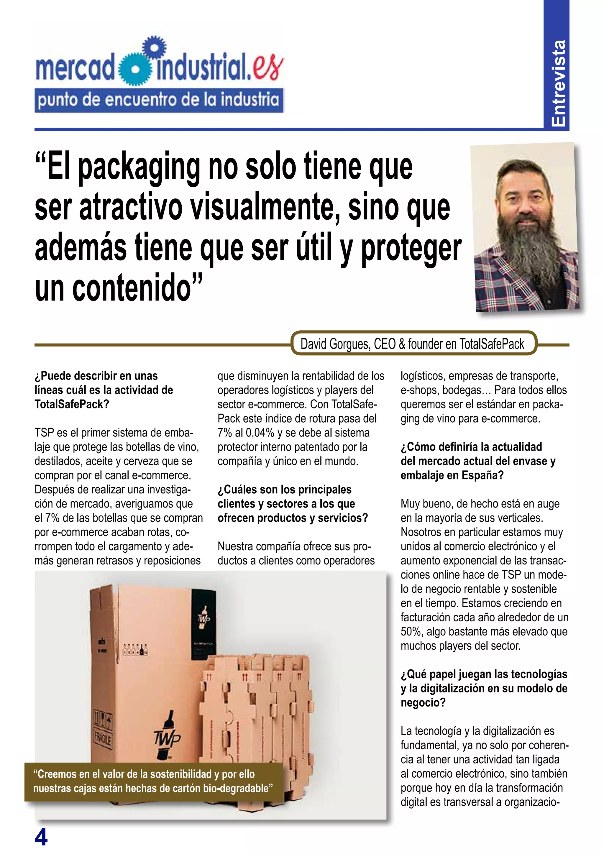 4
“El packaging no solo tiene que
ser atractivo visualmente, sino que
además tiene que ser útil y proteger
un contenido”
¿Puede describir en unas
líneas cuál es la actividad de
TotalSafePack?
TSP es el primer sistema de emba-
laje que protege las botellas de vino,
destilados, aceite y cerveza que se
compran por el canal e-commerce.
Después de realizar una investiga-
ción de mercado, averiguamos que
el 7% de las botellas que se compran
por e-commerce acaban rotas, co-
rrompen todo el cargamento y ade-
más generan retrasos y reposiciones
que disminuyen la rentabilidad de los
operadores logísticos y players del
sector e-commerce. Con TotalSafe-
Pack este índice de rotura pasa del
7% al 0,04% y se debe al sistema
protector interno patentado por la
compañía y único en el mundo.
¿Cuáles son los principales
clientes y sectores a los que
ofrecen productos y servicios?
Nuestra compañía ofrece sus pro-
ductos a clientes como operadores Entrevista
David Gorgues, CEO & founder en TotalSafePack
logísticos, empresas de transporte,
e-shops, bodegas… Para todos ellos
queremos ser el estándar en packa-
ging de vino para e-commerce.
¿Cómo definiría la actualidad
del mercado actual del envase y
embalaje en España?
Muy bueno, de hecho está en auge
en la mayoría de sus verticales.
Nosotros en particular estamos muy
unidos al comercio electrónico y el
aumento exponencial de las transac-
ciones online hace de TSP un mode-
lo de negocio rentable y sostenible
en el tiempo. Estamos creciendo en
facturación cada año alrededor de un
50%, algo bastante más elevado que
muchos players del sector.
¿Qué papel juegan las tecnologías
y la digitalización en su modelo de
negocio?
La tecnología y la digitalización es
fundamental, ya no solo por coheren-
cia al tener una actividad tan ligada
al comercio electrónico, sino también
porque hoy en día la transformación
digital es transversal a organizacio-
“Creemos en el valor de la sostenibilidad y por ello
nuestras cajas están hechas de cartón bio-degradable”
 