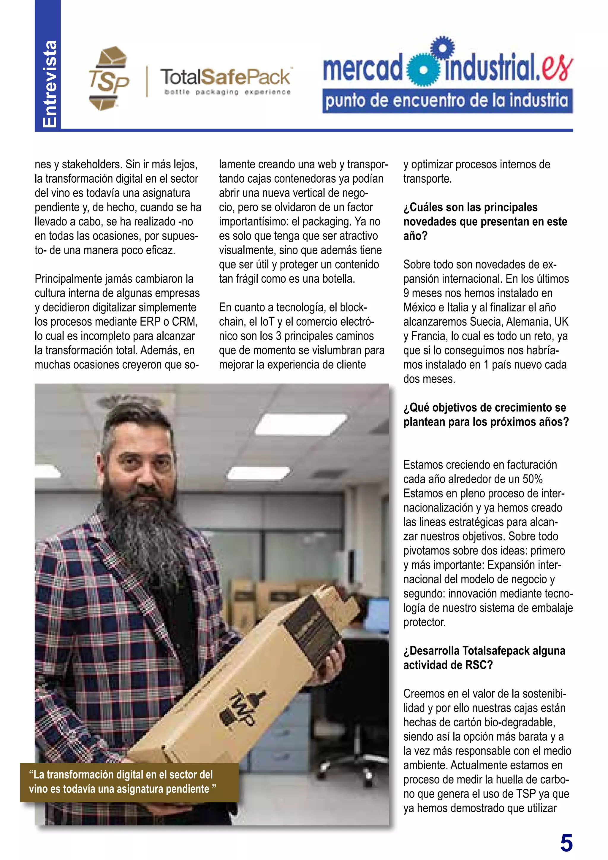 5
Entrevista
lamente creando una web y transpor-
tando cajas contenedoras ya podían
abrir una nueva vertical de nego-
cio, pero se olvidaron de un factor
importantísimo: el packaging. Ya no
es solo que tenga que ser atractivo
visualmente, sino que además tiene
que ser útil y proteger un contenido
tan frágil como es una botella.
En cuanto a tecnología, el block-
chain, el IoT y el comercio electró-
nico son los 3 principales caminos
que de momento se vislumbran para
mejorar la experiencia de cliente
nes y stakeholders. Sin ir más lejos,
la transformación digital en el sector
del vino es todavía una asignatura
pendiente y, de hecho, cuando se ha
llevado a cabo, se ha realizado -no
en todas las ocasiones, por supues-
to- de una manera poco eficaz.
Principalmente jamás cambiaron la
cultura interna de algunas empresas
y decidieron digitalizar simplemente
los procesos mediante ERP o CRM,
lo cual es incompleto para alcanzar
la transformación total. Además, en
muchas ocasiones creyeron que so-
y optimizar procesos internos de
transporte.
¿Cuáles son las principales
novedades que presentan en este
año?
Sobre todo son novedades de ex-
pansión internacional. En los últimos
9 meses nos hemos instalado en
México e Italia y al finalizar el año
alcanzaremos Suecia, Alemania, UK
y Francia, lo cual es todo un reto, ya
que si lo conseguimos nos habría-
mos instalado en 1 país nuevo cada
dos meses.
¿Qué objetivos de crecimiento se
plantean para los próximos años?
Estamos creciendo en facturación
cada año alrededor de un 50%
Estamos en pleno proceso de inter-
nacionalización y ya hemos creado
las lineas estratégicas para alcan-
zar nuestros objetivos. Sobre todo
pivotamos sobre dos ideas: primero
y más importante: Expansión inter-
nacional del modelo de negocio y
segundo: innovación mediante tecno-
logía de nuestro sistema de embalaje
protector.
¿Desarrolla Totalsafepack alguna
actividad de RSC?
Creemos en el valor de la sostenibi-
lidad y por ello nuestras cajas están
hechas de cartón bio-degradable,
siendo así la opción más barata y a
la vez más responsable con el medio
ambiente. Actualmente estamos en
proceso de medir la huella de carbo-
no que genera el uso de TSP ya que
ya hemos demostrado que utilizar
“La transformación digital en el sector del
vino es todavía una asignatura pendiente ”
 