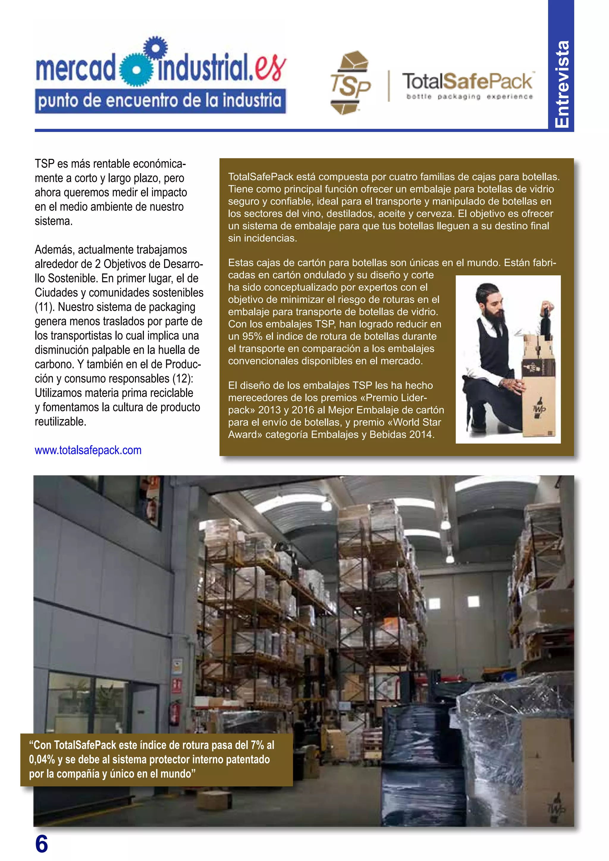 6
TSP es más rentable económica-
mente a corto y largo plazo, pero
ahora queremos medir el impacto
en el medio ambiente de nuestro
sistema.
Además, actualmente trabajamos
alrededor de 2 Objetivos de Desarro-
llo Sostenible. En primer lugar, el de
Ciudades y comunidades sostenibles
(11). Nuestro sistema de packaging
genera menos traslados por parte de
los transportistas lo cual implica una
disminución palpable en la huella de
carbono. Y también en el de Produc-
ción y consumo responsables (12):
Utilizamos materia prima reciclable
y fomentamos la cultura de producto
reutilizable.
www.totalsafepack.com
Entrevista
TotalSafePack está compuesta por cuatro familias de cajas para botellas.
Tiene como principal función ofrecer un embalaje para botellas de vidrio
seguro y confiable, ideal para el transporte y manipulado de botellas en
los sectores del vino, destilados, aceite y cerveza. El objetivo es ofrecer
un sistema de embalaje para que tus botellas lleguen a su destino final
sin incidencias.
Estas cajas de cartón para botellas son únicas en el mundo. Están fabri-
cadas en cartón ondulado y su diseño y corte
ha sido conceptualizado por expertos con el
objetivo de minimizar el riesgo de roturas en el
embalaje para transporte de botellas de vidrio.
Con los embalajes TSP, han logrado reducir en
un 95% el indice de rotura de botellas durante
el transporte en comparación a los embalajes
convencionales disponibles en el mercado.
El diseño de los embalajes TSP les ha hecho
merecedores de los premios «Premio Lider-
pack» 2013 y 2016 al Mejor Embalaje de cartón
para el envío de botellas, y premio «World Star
Award» categoría Embalajes y Bebidas 2014.
“Con TotalSafePack este índice de rotura pasa del 7% al
0,04% y se debe al sistema protector interno patentado
por la compañía y único en el mundo”
 