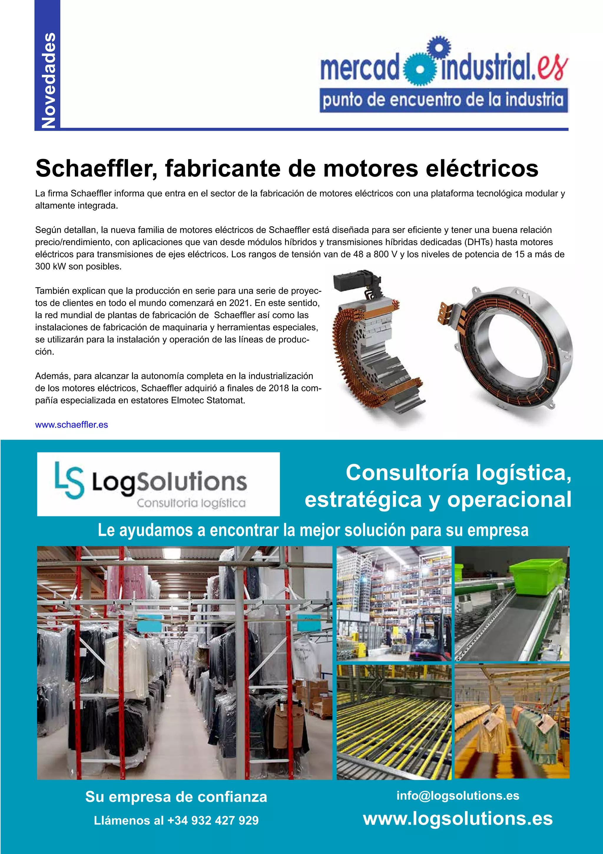 7
Novedades
La firma Schaeffler informa que entra en el sector de la fabricación de motores eléctricos con una plataforma tecnológica modular y
altamente integrada.
Según detallan, la nueva familia de motores eléctricos de Schaeffler está diseñada para ser eficiente y tener una buena relación
precio/rendimiento, con aplicaciones que van desde módulos híbridos y transmisiones híbridas dedicadas (DHTs) hasta motores
eléctricos para transmisiones de ejes eléctricos. Los rangos de tensión van de 48 a 800 V y los niveles de potencia de 15 a más de
300 kW son posibles.
También explican que la producción en serie para una serie de proyec-
tos de clientes en todo el mundo comenzará en 2021. En este sentido,
la red mundial de plantas de fabricación de Schaeffler así como las
instalaciones de fabricación de maquinaria y herramientas especiales,
se utilizarán para la instalación y operación de las líneas de produc-
ción.
Además, para alcanzar la autonomía completa en la industrialización
de los motores eléctricos, Schaeffler adquirió a finales de 2018 la com-
pañía especializada en estatores Elmotec Statomat.
www.schaeffler.es
Schaeffler, fabricante de motores eléctricos
Su empresa de confianza
Llámenos al +34 932 427 929
info@logsolutions.es
www.logsolutions.es
Le ayudamos a encontrar la mejor solución para su empresa
Consultoría logística,
estratégica y operacional
 