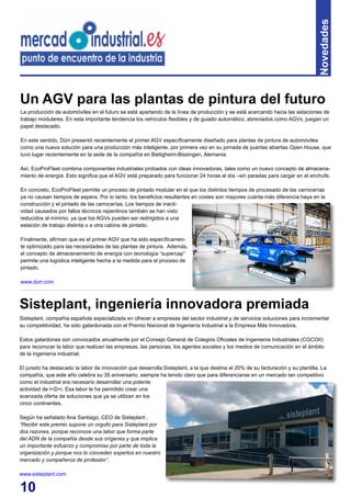 10
Novedades
La producción de automóviles en el futuro se está apartando de la línea de producción y se está acercando hacia las estaciones de
trabajo modulares. En esta importante tendencia los vehículos flexibles y de guiado automático, abreviados como AGVs, juegan un
papel destacado.
En este sentido, Dürr presentó recientemente el primer AGV específicamente diseñado para plantas de pintura de automóviles
como una nueva solución para una producción más inteligente, por primera vez en su jornada de puertas abiertas Open House, que
tuvo lugar recientemente en la sede de la compañía en Bietigheim-Bissingen, Alemania.
Así, EcoProFleet combina componentes industriales probados con ideas innovadoras, tales como un nuevo concepto de almacena-
miento de energía. Esto significa que el AGV está preparado para funcionar 24 horas al día –sin paradas para cargar en el enchufe.
En concreto, EcoProFleet permite un proceso de pintado modular en el que los distintos tiempos de procesado de las carrocerías
ya no causan tiempos de espera. Por lo tanto, los beneficios resultantes en costes son mayores cuánta más diferencia haya en la
construcción y el pintado de las carrocerías. Los tiempos de inacti-
vidad causados por fallos técnicos repentinos también se han visto
reducidos al mínimo, ya que los AGVs pueden ser redirigidos a una
estación de trabajo distinta o a otra cabina de pintado.
Finalmente, afirman que es el primer AGV que ha sido específicamen-
te optimizado para las necesidades de las plantas de pintura. Además,
el concepto de almacenamiento de energía con tecnología “supercap”
permite una logística inteligente hecha a la medida para el proceso de
pintado.
www.durr.com
Un AGV para las plantas de pintura del futuro
Sisteplant, compañía española especializada en ofrecer a empresas del sector industrial y de servicios soluciones para incrementar
su competitividad, ha sido galardonada con el Premio Nacional de Ingeniería Industrial a la Empresa Más Innovadora.
Estos galardones son convocados anualmente por el Consejo General de Colegios Oficiales de Ingenieros Industriales (CGCOII)
para reconocer la labor que realizan las empresas, las personas, los agentes sociales y los medios de comunicación en el ámbito
de la ingeniería industrial.
El jurado ha destacado la labor de innovación que desarrolla Sisteplant, a la que destina el 20% de su facturación y su plantilla. La
compañía, que este año celebra su 35 aniversario, siempre ha tenido claro que para diferenciarse en un mercado tan competitivo
como el industrial era necesario desarrollar una potente
actividad de I+D+i. Esa labor le ha permitido crear una
avanzada oferta de soluciones que ya se utilizan en los
cinco continentes.
Según ha señalado Ana Santiago, CEO de Sisteplant ,
“Recibir este premio supone un orgullo para Sisteplant por
dos razones, porque reconoce una labor que forma parte
del ADN de la compañía desde sus orígenes y que implica
un importante esfuerzo y compromiso por parte de toda la
organización y porque nos lo conceden expertos en nuestro
mercado y compañeros de profesión”.
www.sisteplant.com
Sisteplant, ingeniería innovadora premiada
 