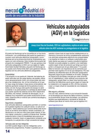 14
Artículo
El puerto de Hamburgo se ha convertido en un hub de la
innovación. Los contenedores del puerto los gestionan y
mueven unos vehículos eléctricos autoguiados, convir-
tiéndose así en la primera terminal de contenedores que
opera con cero emisiones. Esta iniciativa forma parte del
proyecto de investigación FRESH. Y es que gracias a los
vehículos autoguiados (o AGV, por sus siglas en inglés,
Automated Guided Vehicles), el puerto de Hamburgo se
ha puesto como fecha límite 2021 para gestionar toda su
logística con los vehículos eléctricos autoguiados.
Sostenibilidad
Y el proyecto no se queda ahí. Además, las baterías de
estos vehículos son de carga rápida y se pueden utilizar
como almacenamiento móvil, con el que poder dar ener-
gía a las instalaciones. Así, en los momentos en lo que
no haya carga de trabajo o haya pocos contenedores, las
baterías aportarán energía de forma gratuita al conec-
tarlos a la red. Aunque este aporte de energía no será
constante ni se podrá predecir la cantidad de electricidad
que podrán aportar las baterías de los AGV (dependerá
del tráfico, las mareas, cantidad de descargas), es un
adelanto muy importante que puede revolucionar el mer-
cado. Estamos ante un avance que combina tecnología y
sostenibilidad.
Seguimiento y trazabilidad
Los vehículos eléctricos autoguiados permiten un cambio
en la gestión logística de cualquier sector, no solo en el
portuario. Todos sabemos que conocer dónde está el pro-
ducto en el interior de la fábrica, tenerlo controlado y la
devolución a su sitio es crítico para poder ofrecer un ser-
vicio rápido, productivo y positivo al cliente final. También
podemos tener a mano la trazabilidad del producto en
cualquier momento, hacer un seguimiento constante a su
transporte, lo cual permite un flujo constante de trabajo.
Vehículos cada vez más inteligentes
Los AGV pueden llegar a ser tan inteligentes como
nosotros los programemos. Pueden ir guiados por un
Vehículos autoguiados
(AGV) en la logística
operario o tener todo el mapa de las instalaciones en su
memoria y funcionar de forma completamente autónoma.
Los vehículos autoguiados eléctricos son programables
y se diseñan en base a un software customizado para
cada cliente que pasa por nuestra consultoría logística.
También se puede adaptar su exterior y los materiales
usados según el tipo de producto que tenga que trans-
portar o el espacio por el que debe pasar. Y no puede
faltar la mención a la importancia de los sensores que
permiten esta logística 4.0 en la que trabajamos. Por eso
hablamos de diferentes tipos de vehículos autoguiados:
filoguiado (sigue la guía instalada en el suelo), optoguia-
do (sigue la tira de espejo marcado por cada recorrido
con un catadióptrico), visión artificial (una evolución del
optoguiado), guiado láser (un láser hace barridos para
encontrar los reflectores que le guían según el mapa de
la instalación) y el mapeado en 2D o 3D (los sensores
crean un mapa virtual sin necesidad de una instalación
externa).
Más seguros y eficientes
Una vez más, estamos frente a una innovación basada
en la tecnología que reduce los fallos humanos y aumen-
ta el rendimiento de las horas de trabajo. Los operarios
tendrán que especializarse y reciclarse en temas de
software para llevar el mismo ritmo que la logística 4.0.
www.logsolutions.es
Josep Lluís Díaz de Escalada, CEO de LogSolutions, explica en este nuevo
artículo cómo los AGV reclaman su protagonismo en la logística
 