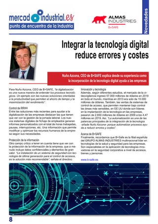 8
Novedades
Para Nuño Azcona, CEO de B+SAFE, “la digitalización
es una nueva manera de entender los procesos tecnoló-
gicos. Un ejemplo son las nuevas soluciones orientadas
a la productividad que permiten el ahorro de tiempo y la
maximización del rendimiento”.
Control de RRHH
Entre las soluciones más recientes para ayudar a la
digitalización de las empresas destacan las que tienen
que ver con la gestión de la jornada laboral. Los nue-
vos sistemas digitales de fichaje de empleados generan
informes personalizados con el total de horas trabajadas,
pausas, interrupciones, etc. Una información que permite
modificar y optimizar los recursos humanos de la empre-
sa según sus necesidades.
Protección de la información
Otro campo crítico a tener en cuenta tiene que ver con
la protección de la información de la empresa, que a me-
nudo incluye datos confidenciales y elementos de gran
valor. “La instalación de un sistema de seguridad con tec-
nología de última generación para el control de accesos,
es la solución más recomendable”, señala el directivo
Integrar la tecnología digital
reduce errores y costes
Innovación y tecnología
Además, según diferentes estudios, el mercado de la vi-
deovigilancia ingresó 57.000 millones de dólares en 2019
en todo el mundo, mientras en 2013 era solo de 10.000
millones de dólares. También, las ventas de sistemas de
control de acceso, que permiten mantener bajo control
las áreas más sensibles, en EE.UU donde son líderes
en la implantación de la tecnología en las empresas,
pasaron de 2.850 millones de dólares en 2009 a los 4,47
millones en 2019. Así, “La automatización es una de las
palancas principales de la integración de la tecnología
-añade Nuño Azcona- porque automatizar procesos ayu-
da a reducir errores y costes”.
Acerca de B+SAFE
Finalmente, recordamos que B+Safe es la filial española
del GRUPO ALMAS INDUSTRIES multinacional líder en
tecnologías de la salud y seguridad para las empresas.
Son especialistas en la aplicación de tecnologías inno-
vadoras en la seguridad corporativa a nivel de accesos,
bienes y personas.
www.b-safe.es
Nuño Azcona, CEO de B+SAFE explica desde su experiencia como
la incorporación de la tecnología digital ayuda a las empresas
 