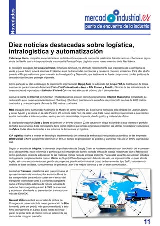 11
Palletways Iberia, compañía especializada en la distribución express de mercancía paletizada, ha reforzado su cobertura en la pro-
vincia de Sevilla con la incorporación de la compañía Pantoja Grupo Logístico como nuevo miembro de la Red ibérica.
El consejero delegado del Grupo Grimaldi, Emanuele Grimaldi, ha afirmado recientemente que el presente de la compañía es
verde y que el futuro lo será aún más. El objetivo es el de transportar mercancías y pasajeros con cero emisiones. Para ello, el año
pasado el Grupo realizó una gran inversión en Investigación y Desarrollo, que testimonia su fuerte compromiso con las políticas de
descarbonización para proteger el planeta.
Como parte de su plan estratégico de crecimiento internacional, Bergé Auto ha adquirido del Grupo FCA la distribución de todas
sus marcas para el mercado finlandés (Fiat – Fiat Professional – Jeep – Alfa Romeo y Abarth). El inicio de las actividades de la
nueva sociedad importadora – Italmotor Finland Oy – se hará efectivo el próximo día 1 de noviembre.
La nueva planta de Interroll en Chonburi (Thailandia) ahora está en pleno funcionamiento. Interroll Thailand ha completado su
reubicación en el nuevo emplazamiento en Phantong (Chonburi) que tiene una superficie de producción de más de 4800 metros
cuadrados y un espacio para oficinas de 700 metros cuadrados.
MBE inaugura en la Comunidad Autónoma de Madrid el centro número 25. Esta nueva franquicia está dirigida por Liliana Laguna
y Javier Agustí, y se ubica en la calle Pizarro, 20, entre la calle Pez y la calle Luna. Este nuevo centro proporcionará a sus clientes
envíos nacionales e internacionales, venta y servicio de embalaje, imprenta, diseño gráfico y material de oficina.
El distribuidor español Diode y Zebra se unen en un evento único el 22 de octubre en el que expondrán a sus clientes el portfolio
de todos sus servicios. Esta convocatoria tiene como objetivo que ambas empresas presenten las últimas novedades y soluciones
de Zebra, todas ellas destinadas a los entornos de Almacenes y Logística.
ICP logística vuelve a invertir en tecnología implementando un sistema de embolsado y etiquetado automático de las empresas
WRH Global y Kern que permite disminuir un 85% el tiempo de preparación de pedidos y aumentar más de un 600% la productivi-
dad.
Según un estudio de Infojobs, la demanda de profesionales de Supply Chain se ha desencadenado con la eclosión del e-commer-
ce y, básicamente, hace referencia a perfiles que se encargan del control de todo el flujo de trabajo relacionado con la fabricación
de los productos, desde la adquisición de las materias primas hasta la entrega al cliente. Para estas vacantes se solicitan estudios
de Ingeniería complementados con un Máster en Supply Chain Management. Además de esto, es imprescindible un nivel alto de
inglés, así como conocimientos en gestión de proyectos, planificación industrial (y uso de herramientas tipo SAP), tratamiento y
análisis de base de datos, conocimientos de procesos Lean y de mejora continua y ser un buen comunicador.
La startup Transeop, plataforma web que promueve el
aprovechamiento de las rutas y los espacios libres de
los transportistas para reducir costes en el sector del
transporte y beneficiar tanto a la empresa cargadora
como al transportista además de reducir la huella de
carbono, ha conseguido que con 4.000€ de inversión,
y en sólo un año desde su presentación, transaccionar
más de 800.000€.
General Motors recibirá en su taller de pintura de
Changwon el primer robot de nueva generación de Dürr
formando parte del pedido más grande realizado a esta
firma de ingeniería en Corea. Estos robots se encar-
garán de pintar tanto el interior como el exterior de las
carrocerías con gran precisión
Diez noticias destacadas sobre logística,
intralogística y automatización
Novedades
 
